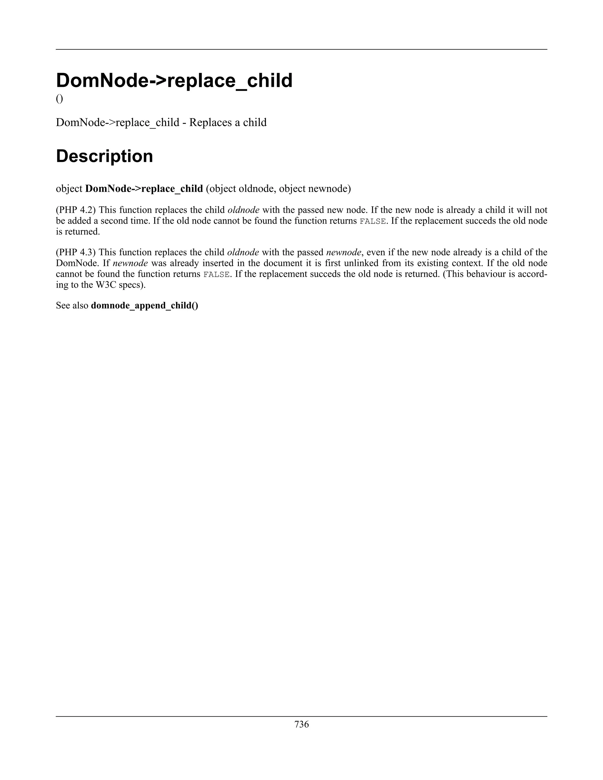 DomNode->replace_child
()
DomNode->replace_child - Replaces a child
Description
object DomNode->replace_child (object oldnode, object newnode)
(PHP 4.2) This function replaces the child oldnode with the passed new node. If the new node is already a child it will not
be added a second time. If the old node cannot be found the function returns FALSE. If the replacement succeds the old node
is returned.
(PHP 4.3) This function replaces the child oldnode with the passed newnode, even if the new node already is a child of the
DomNode. If newnode was already inserted in the document it is first unlinked from its existing context. If the old node
cannot be found the function returns FALSE. If the replacement succeds the old node is returned. (This behaviour is accord-
ing to the W3C specs).
See also domnode_append_child()
736
 