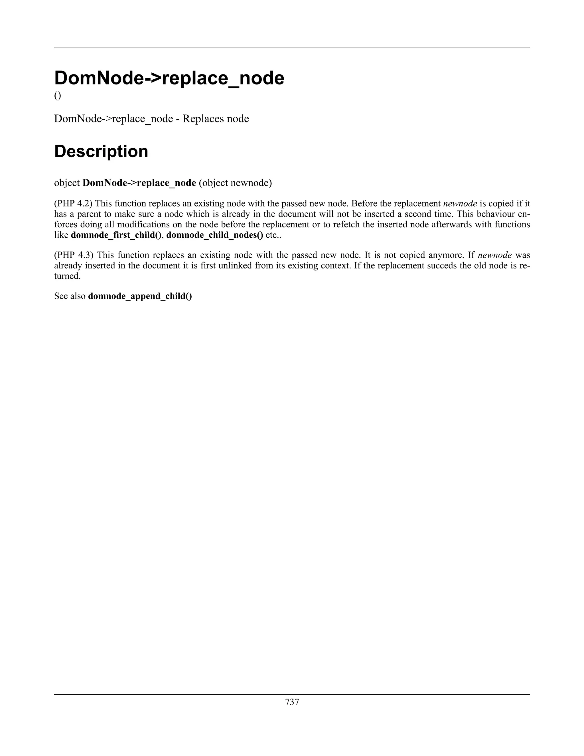 DomNode->replace_node
()
DomNode->replace_node - Replaces node
Description
object DomNode->replace_node (object newnode)
(PHP 4.2) This function replaces an existing node with the passed new node. Before the replacement newnode is copied if it
has a parent to make sure a node which is already in the document will not be inserted a second time. This behaviour en-
forces doing all modifications on the node before the replacement or to refetch the inserted node afterwards with functions
like domnode_first_child(), domnode_child_nodes() etc..
(PHP 4.3) This function replaces an existing node with the passed new node. It is not copied anymore. If newnode was
already inserted in the document it is first unlinked from its existing context. If the replacement succeds the old node is re-
turned.
See also domnode_append_child()
737
 