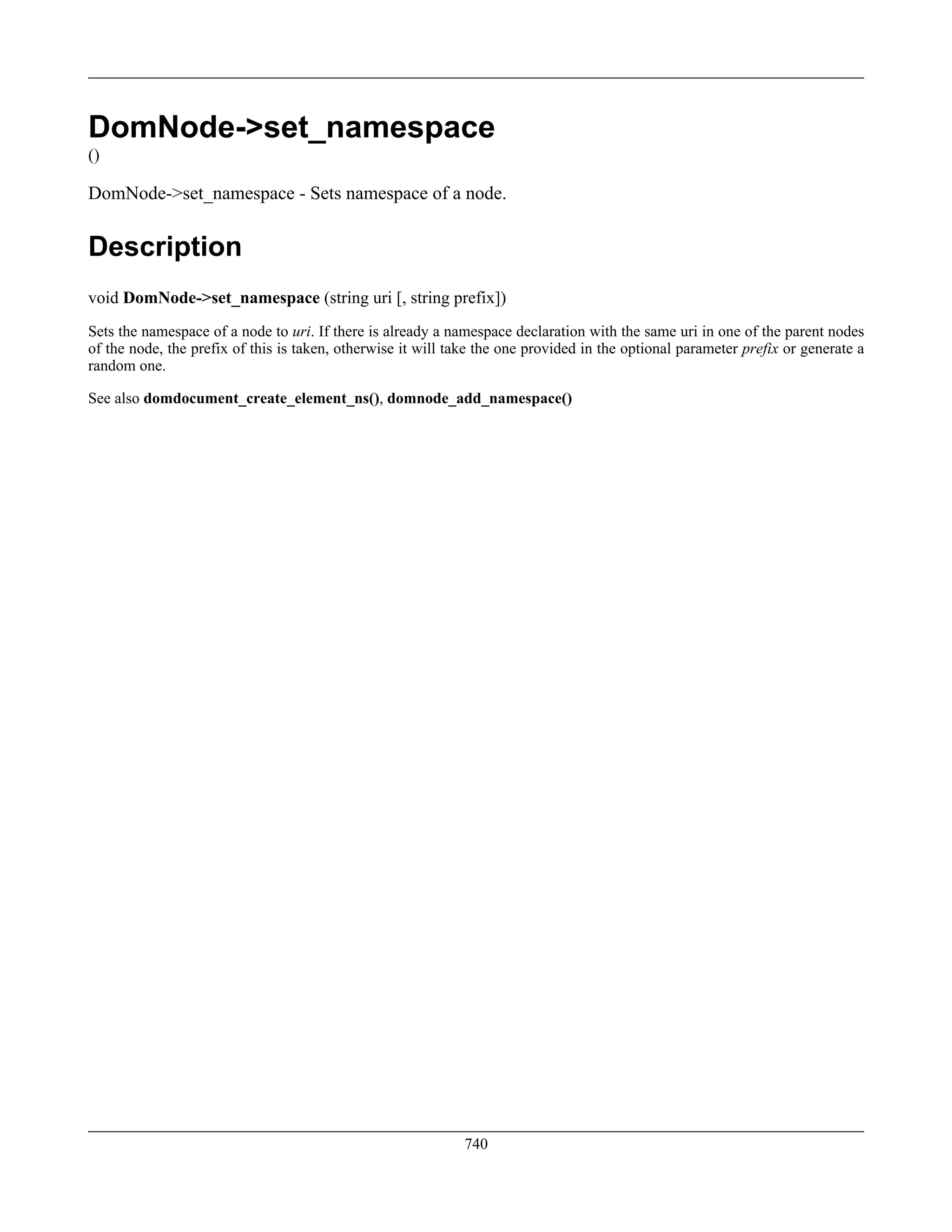 DomNode->set_namespace
()
DomNode->set_namespace - Sets namespace of a node.
Description
void DomNode->set_namespace (string uri [, string prefix])
Sets the namespace of a node to uri. If there is already a namespace declaration with the same uri in one of the parent nodes
of the node, the prefix of this is taken, otherwise it will take the one provided in the optional parameter prefix or generate a
random one.
See also domdocument_create_element_ns(), domnode_add_namespace()
740
 