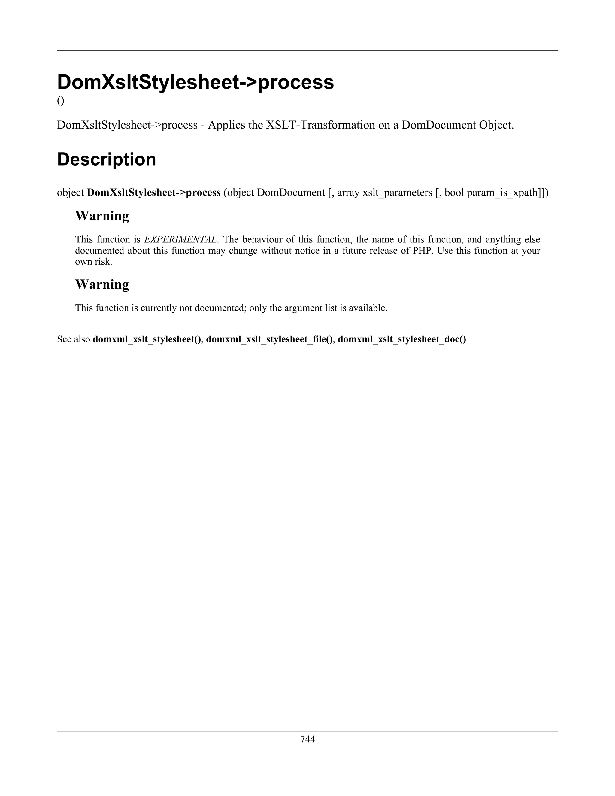 DomXsltStylesheet->process
()
DomXsltStylesheet->process - Applies the XSLT-Transformation on a DomDocument Object.
Description
object DomXsltStylesheet->process (object DomDocument [, array xslt_parameters [, bool param_is_xpath]])
Warning
This function is EXPERIMENTAL. The behaviour of this function, the name of this function, and anything else
documented about this function may change without notice in a future release of PHP. Use this function at your
own risk.
Warning
This function is currently not documented; only the argument list is available.
See also domxml_xslt_stylesheet(), domxml_xslt_stylesheet_file(), domxml_xslt_stylesheet_doc()
744
 