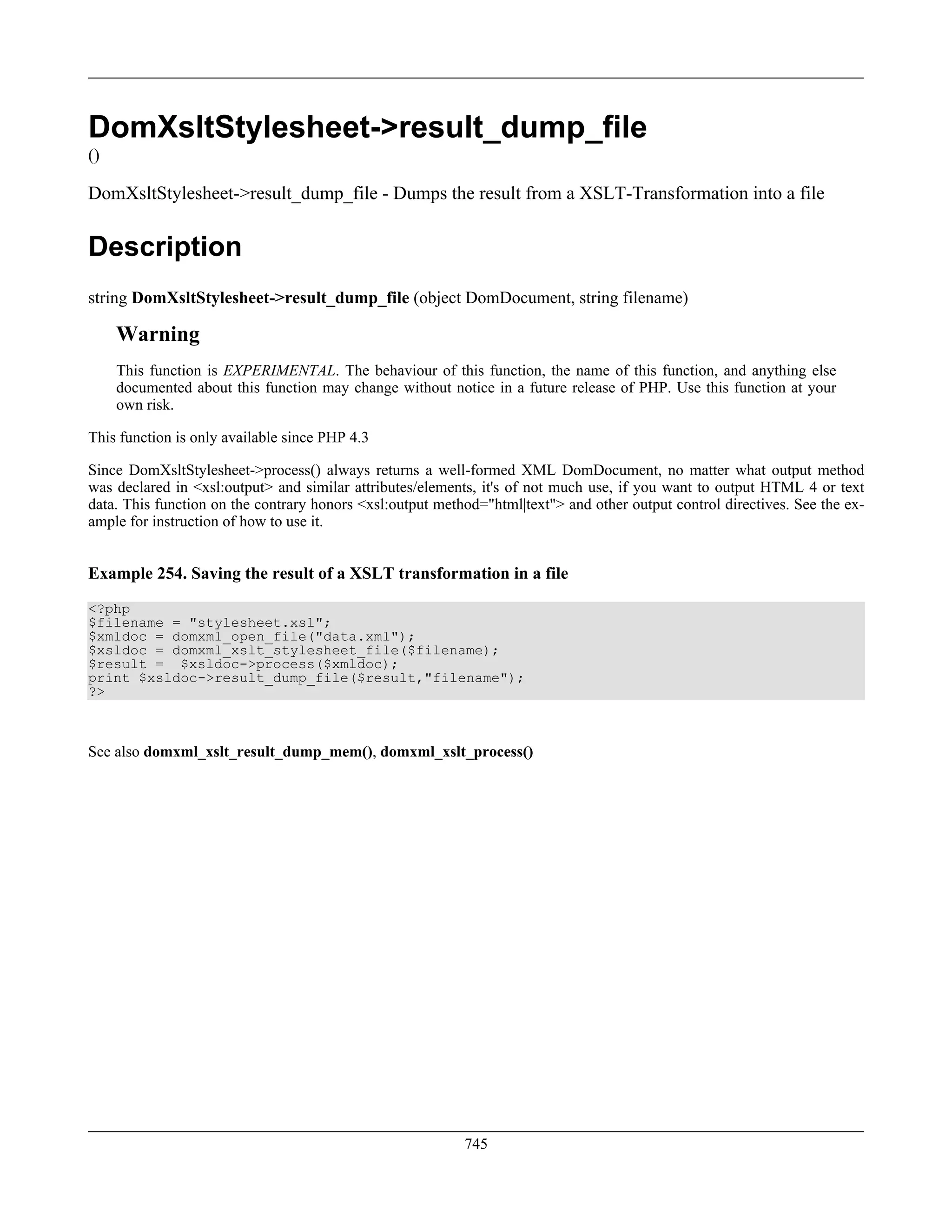 DomXsltStylesheet->result_dump_file
()
DomXsltStylesheet->result_dump_file - Dumps the result from a XSLT-Transformation into a file
Description
string DomXsltStylesheet->result_dump_file (object DomDocument, string filename)
Warning
This function is EXPERIMENTAL. The behaviour of this function, the name of this function, and anything else
documented about this function may change without notice in a future release of PHP. Use this function at your
own risk.
This function is only available since PHP 4.3
Since DomXsltStylesheet->process() always returns a well-formed XML DomDocument, no matter what output method
was declared in <xsl:output> and similar attributes/elements, it's of not much use, if you want to output HTML 4 or text
data. This function on the contrary honors <xsl:output method="html|text"> and other output control directives. See the ex-
ample for instruction of how to use it.
Example 254. Saving the result of a XSLT transformation in a file
<?php
$filename = "stylesheet.xsl";
$xmldoc = domxml_open_file("data.xml");
$xsldoc = domxml_xslt_stylesheet_file($filename);
$result = $xsldoc->process($xmldoc);
print $xsldoc->result_dump_file($result,"filename");
?>
See also domxml_xslt_result_dump_mem(), domxml_xslt_process()
745
 