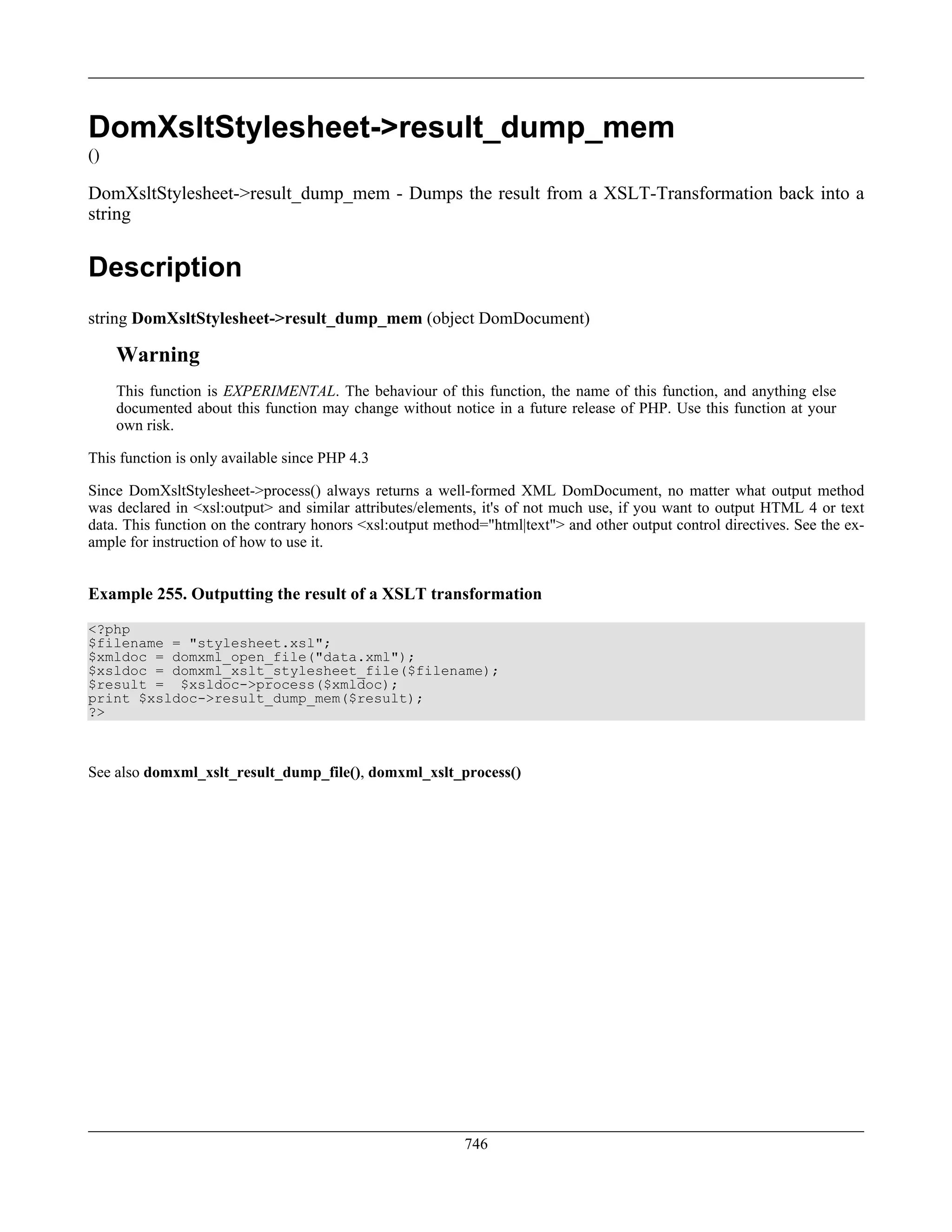 DomXsltStylesheet->result_dump_mem
()
DomXsltStylesheet->result_dump_mem - Dumps the result from a XSLT-Transformation back into a
string
Description
string DomXsltStylesheet->result_dump_mem (object DomDocument)
Warning
This function is EXPERIMENTAL. The behaviour of this function, the name of this function, and anything else
documented about this function may change without notice in a future release of PHP. Use this function at your
own risk.
This function is only available since PHP 4.3
Since DomXsltStylesheet->process() always returns a well-formed XML DomDocument, no matter what output method
was declared in <xsl:output> and similar attributes/elements, it's of not much use, if you want to output HTML 4 or text
data. This function on the contrary honors <xsl:output method="html|text"> and other output control directives. See the ex-
ample for instruction of how to use it.
Example 255. Outputting the result of a XSLT transformation
<?php
$filename = "stylesheet.xsl";
$xmldoc = domxml_open_file("data.xml");
$xsldoc = domxml_xslt_stylesheet_file($filename);
$result = $xsldoc->process($xmldoc);
print $xsldoc->result_dump_mem($result);
?>
See also domxml_xslt_result_dump_file(), domxml_xslt_process()
746
 