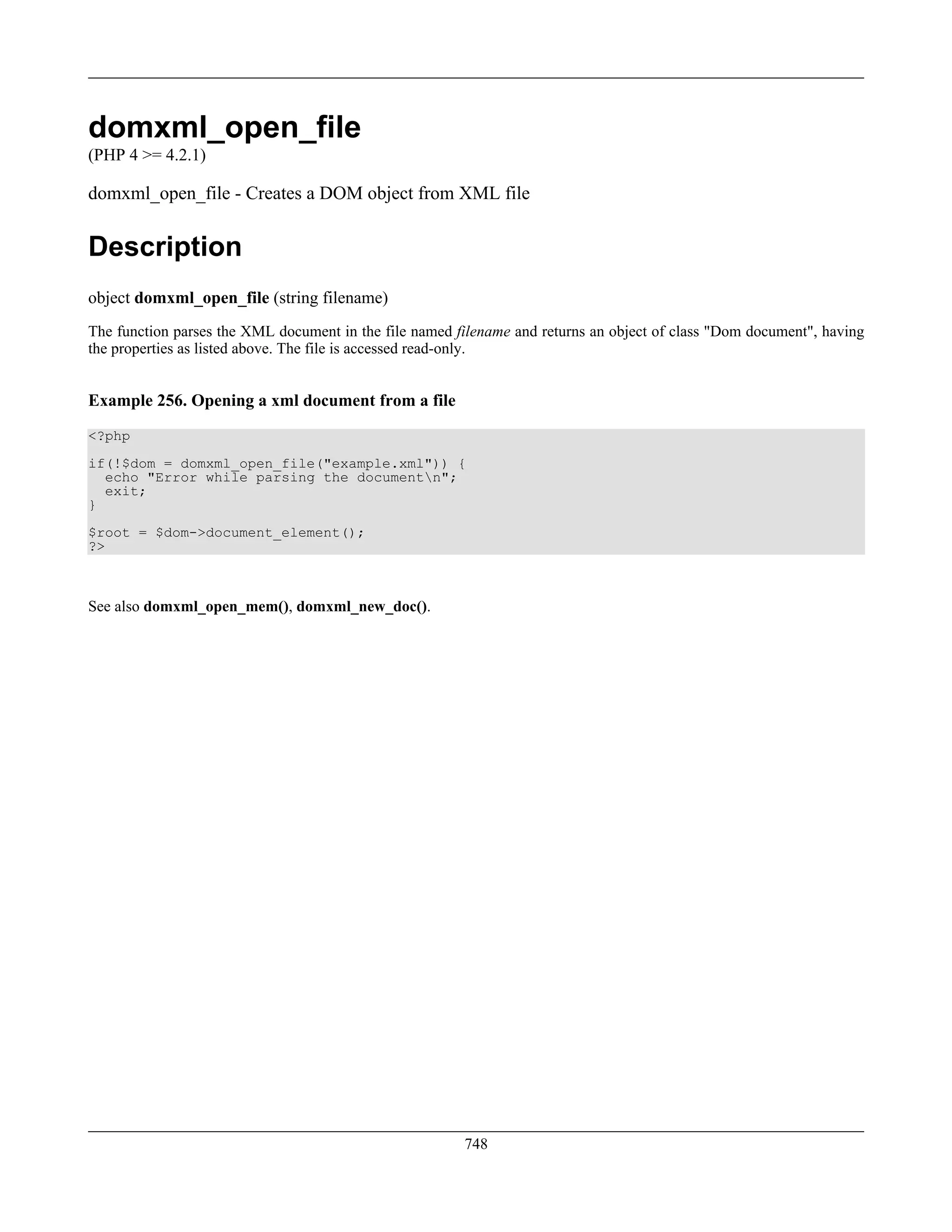 domxml_open_file
(PHP 4 >= 4.2.1)
domxml_open_file - Creates a DOM object from XML file
Description
object domxml_open_file (string filename)
The function parses the XML document in the file named filename and returns an object of class "Dom document", having
the properties as listed above. The file is accessed read-only.
Example 256. Opening a xml document from a file
<?php
if(!$dom = domxml_open_file("example.xml")) {
echo "Error while parsing the documentn";
exit;
}
$root = $dom->document_element();
?>
See also domxml_open_mem(), domxml_new_doc().
748
 
