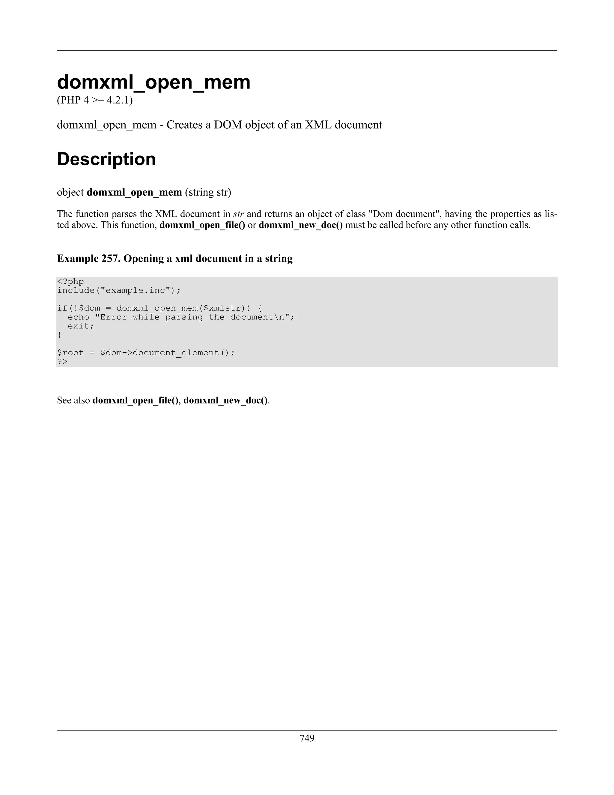 domxml_open_mem
(PHP 4 >= 4.2.1)
domxml_open_mem - Creates a DOM object of an XML document
Description
object domxml_open_mem (string str)
The function parses the XML document in str and returns an object of class "Dom document", having the properties as lis-
ted above. This function, domxml_open_file() or domxml_new_doc() must be called before any other function calls.
Example 257. Opening a xml document in a string
<?php
include("example.inc");
if(!$dom = domxml_open_mem($xmlstr)) {
echo "Error while parsing the documentn";
exit;
}
$root = $dom->document_element();
?>
See also domxml_open_file(), domxml_new_doc().
749
 