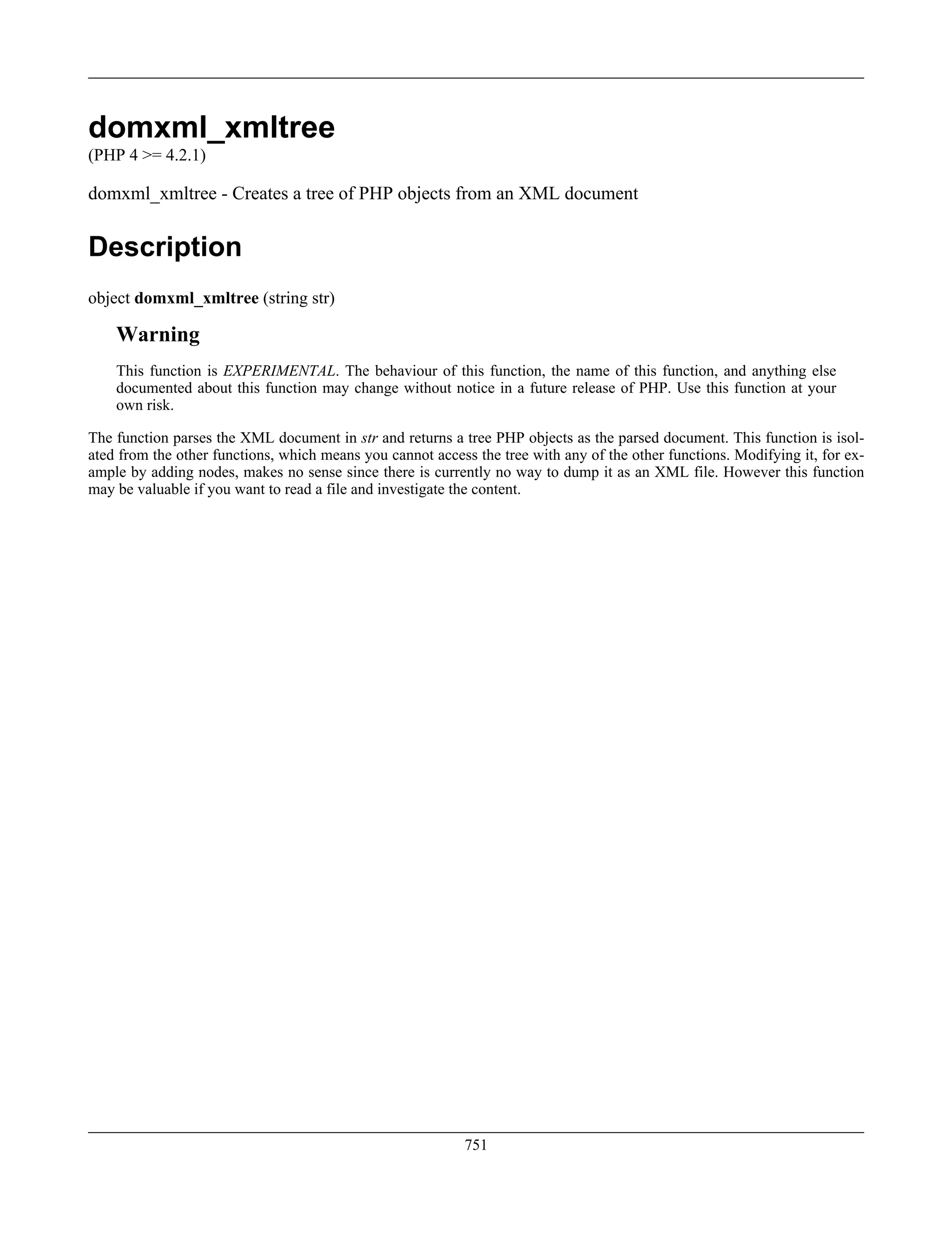 domxml_xmltree
(PHP 4 >= 4.2.1)
domxml_xmltree - Creates a tree of PHP objects from an XML document
Description
object domxml_xmltree (string str)
Warning
This function is EXPERIMENTAL. The behaviour of this function, the name of this function, and anything else
documented about this function may change without notice in a future release of PHP. Use this function at your
own risk.
The function parses the XML document in str and returns a tree PHP objects as the parsed document. This function is isol-
ated from the other functions, which means you cannot access the tree with any of the other functions. Modifying it, for ex-
ample by adding nodes, makes no sense since there is currently no way to dump it as an XML file. However this function
may be valuable if you want to read a file and investigate the content.
751
 