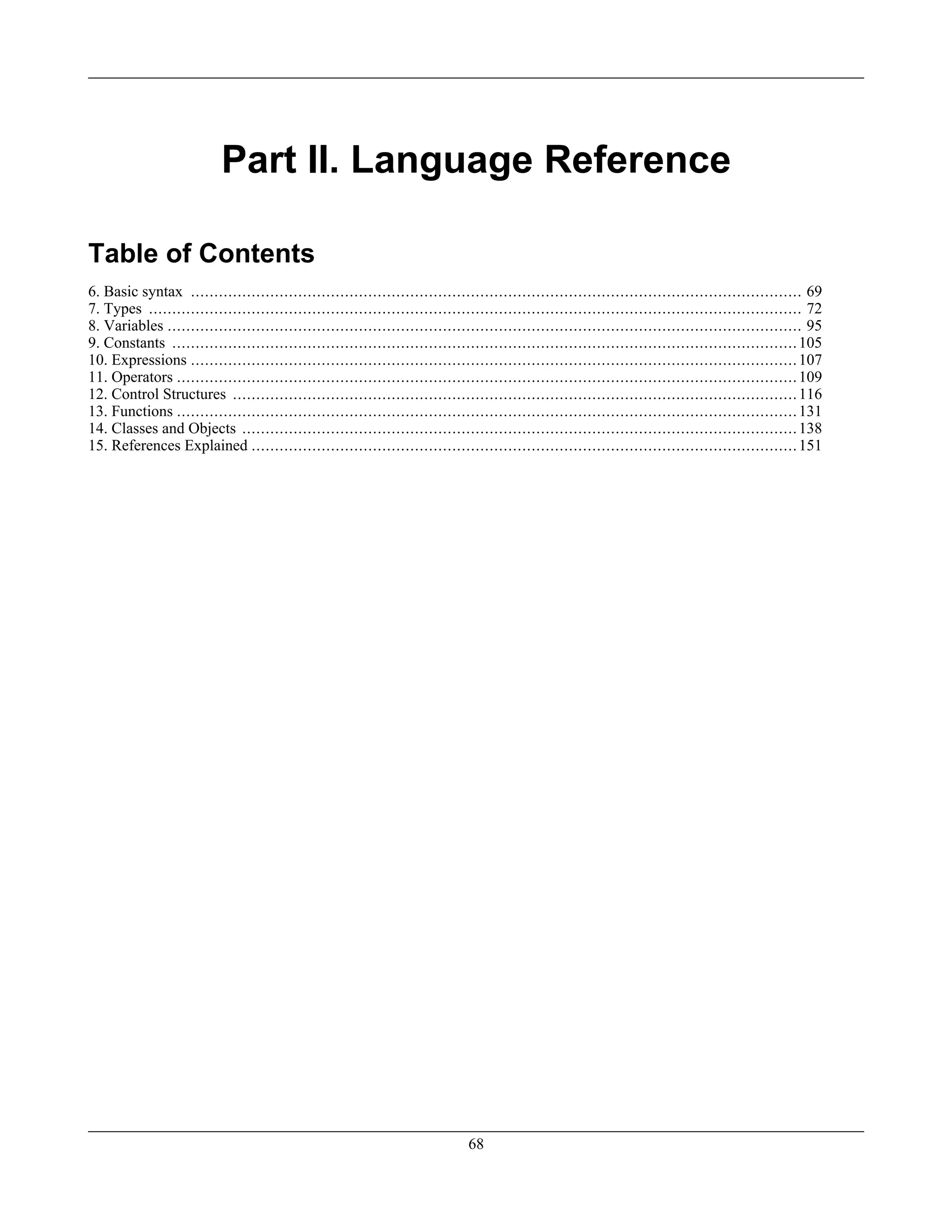 Part II. Language Reference
Table of Contents
6. Basic syntax ................................................................................................................................... 69
7. Types ............................................................................................................................................ 72
8. Variables ........................................................................................................................................ 95
9. Constants ......................................................................................................................................105
10. Expressions ..................................................................................................................................107
11. Operators .....................................................................................................................................109
12. Control Structures .........................................................................................................................116
13. Functions .....................................................................................................................................131
14. Classes and Objects .......................................................................................................................138
15. References Explained .....................................................................................................................151
68
 