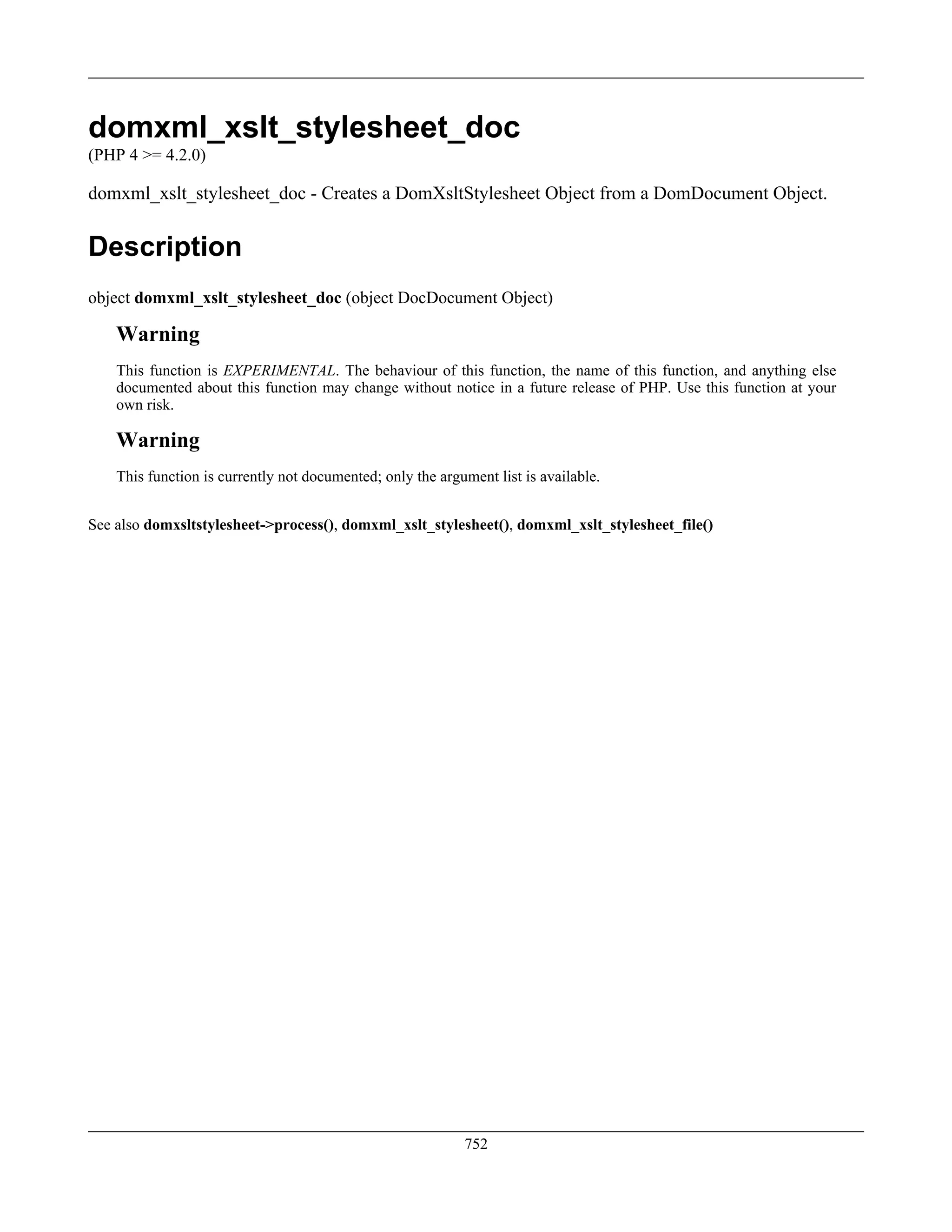 domxml_xslt_stylesheet_doc
(PHP 4 >= 4.2.0)
domxml_xslt_stylesheet_doc - Creates a DomXsltStylesheet Object from a DomDocument Object.
Description
object domxml_xslt_stylesheet_doc (object DocDocument Object)
Warning
This function is EXPERIMENTAL. The behaviour of this function, the name of this function, and anything else
documented about this function may change without notice in a future release of PHP. Use this function at your
own risk.
Warning
This function is currently not documented; only the argument list is available.
See also domxsltstylesheet->process(), domxml_xslt_stylesheet(), domxml_xslt_stylesheet_file()
752
 