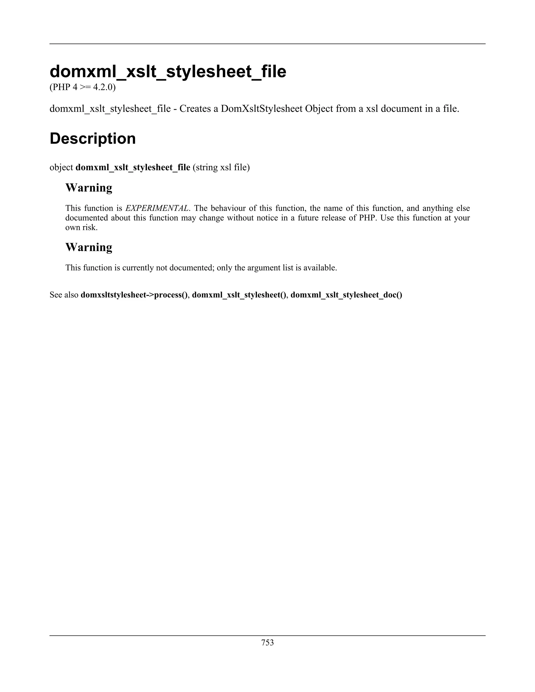 domxml_xslt_stylesheet_file
(PHP 4 >= 4.2.0)
domxml_xslt_stylesheet_file - Creates a DomXsltStylesheet Object from a xsl document in a file.
Description
object domxml_xslt_stylesheet_file (string xsl file)
Warning
This function is EXPERIMENTAL. The behaviour of this function, the name of this function, and anything else
documented about this function may change without notice in a future release of PHP. Use this function at your
own risk.
Warning
This function is currently not documented; only the argument list is available.
See also domxsltstylesheet->process(), domxml_xslt_stylesheet(), domxml_xslt_stylesheet_doc()
753
 