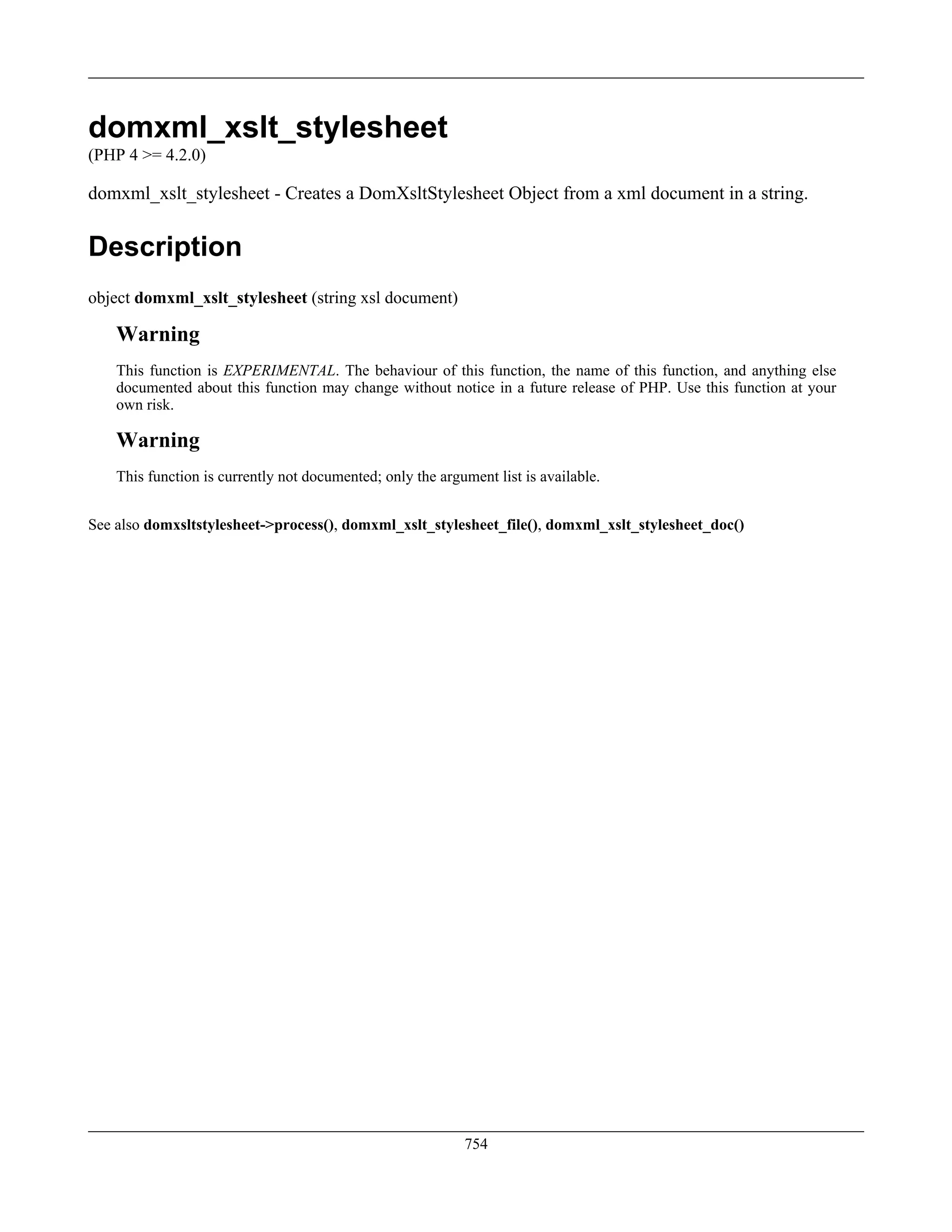 domxml_xslt_stylesheet
(PHP 4 >= 4.2.0)
domxml_xslt_stylesheet - Creates a DomXsltStylesheet Object from a xml document in a string.
Description
object domxml_xslt_stylesheet (string xsl document)
Warning
This function is EXPERIMENTAL. The behaviour of this function, the name of this function, and anything else
documented about this function may change without notice in a future release of PHP. Use this function at your
own risk.
Warning
This function is currently not documented; only the argument list is available.
See also domxsltstylesheet->process(), domxml_xslt_stylesheet_file(), domxml_xslt_stylesheet_doc()
754
 