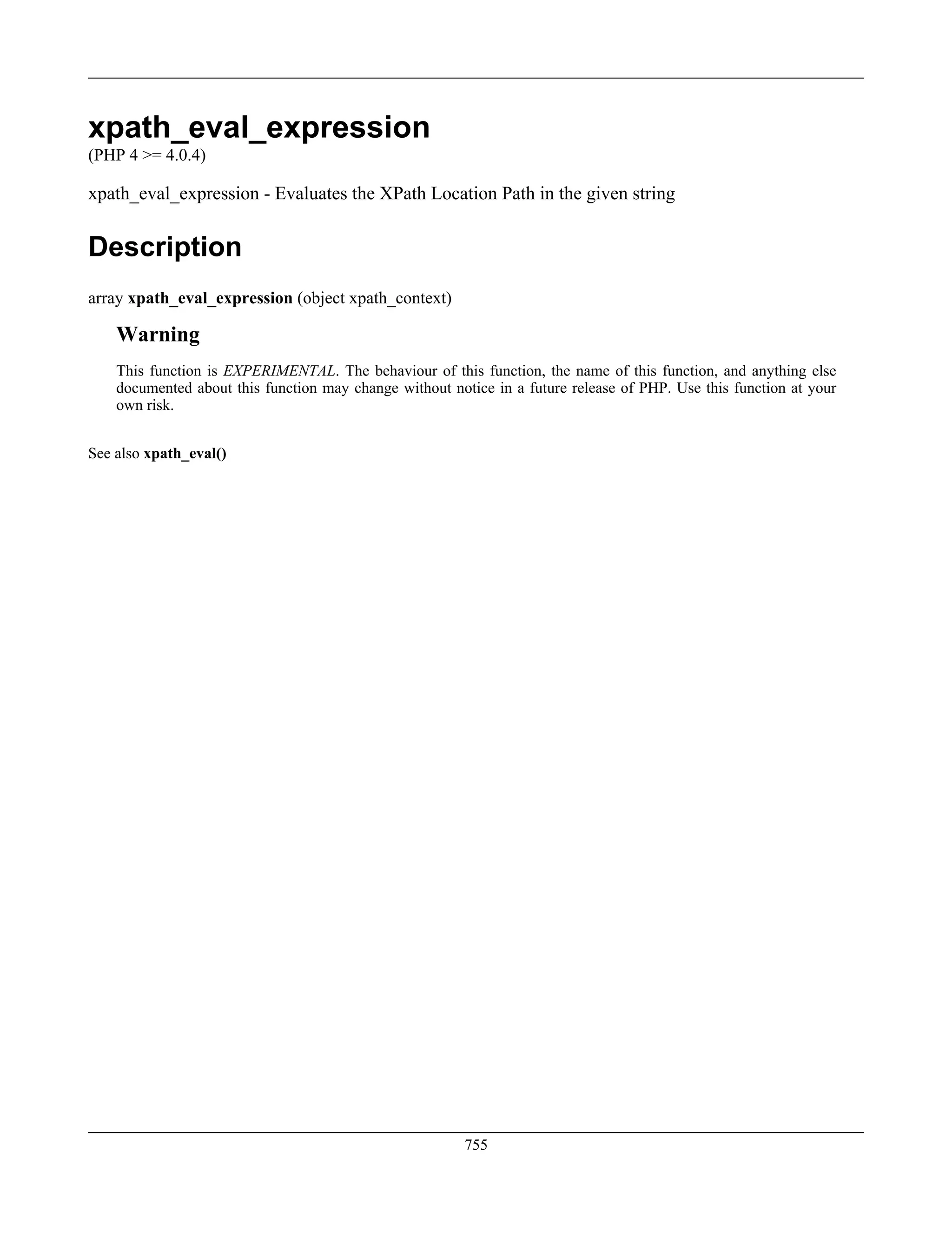 xpath_eval_expression
(PHP 4 >= 4.0.4)
xpath_eval_expression - Evaluates the XPath Location Path in the given string
Description
array xpath_eval_expression (object xpath_context)
Warning
This function is EXPERIMENTAL. The behaviour of this function, the name of this function, and anything else
documented about this function may change without notice in a future release of PHP. Use this function at your
own risk.
See also xpath_eval()
755
 