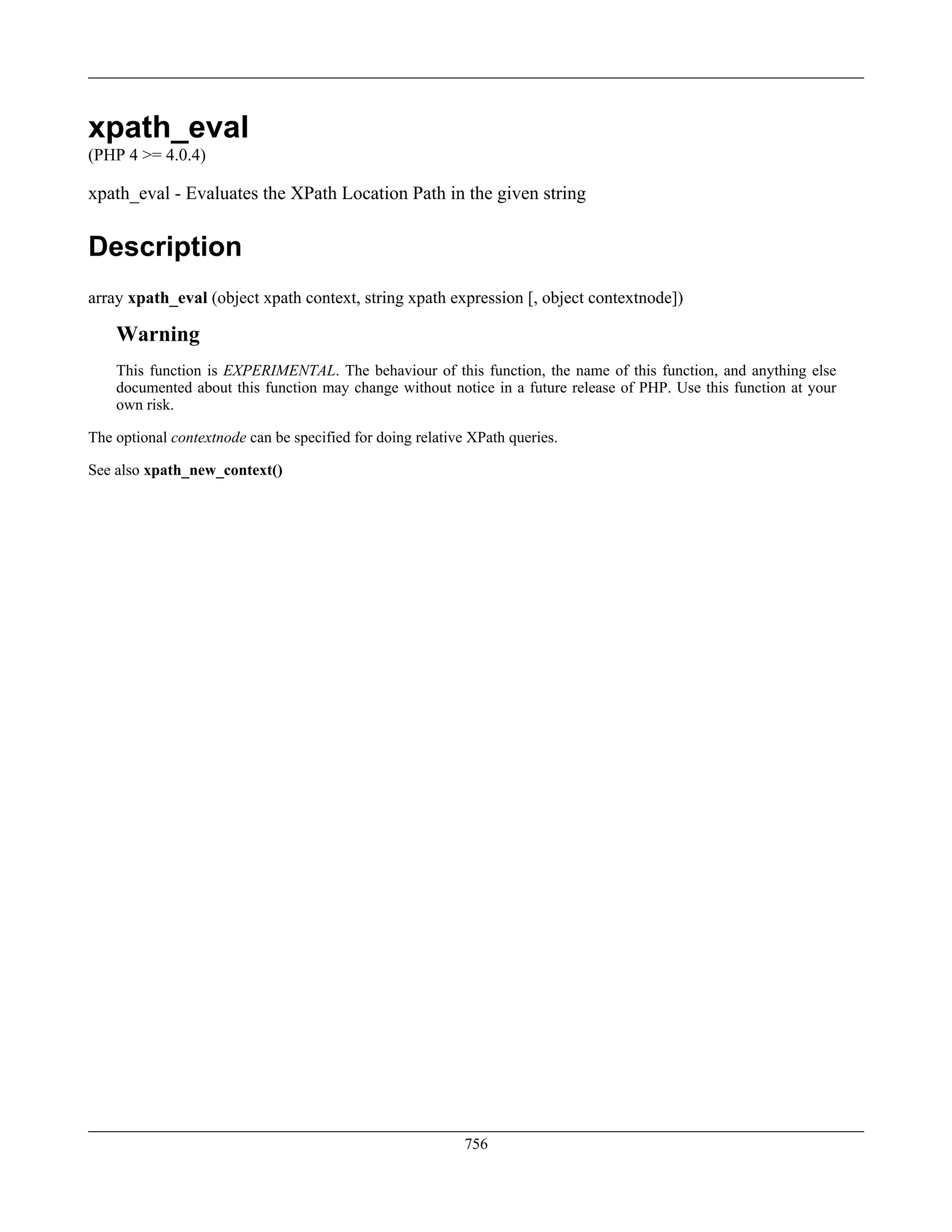 xpath_eval
(PHP 4 >= 4.0.4)
xpath_eval - Evaluates the XPath Location Path in the given string
Description
array xpath_eval (object xpath context, string xpath expression [, object contextnode])
Warning
This function is EXPERIMENTAL. The behaviour of this function, the name of this function, and anything else
documented about this function may change without notice in a future release of PHP. Use this function at your
own risk.
The optional contextnode can be specified for doing relative XPath queries.
See also xpath_new_context()
756
 