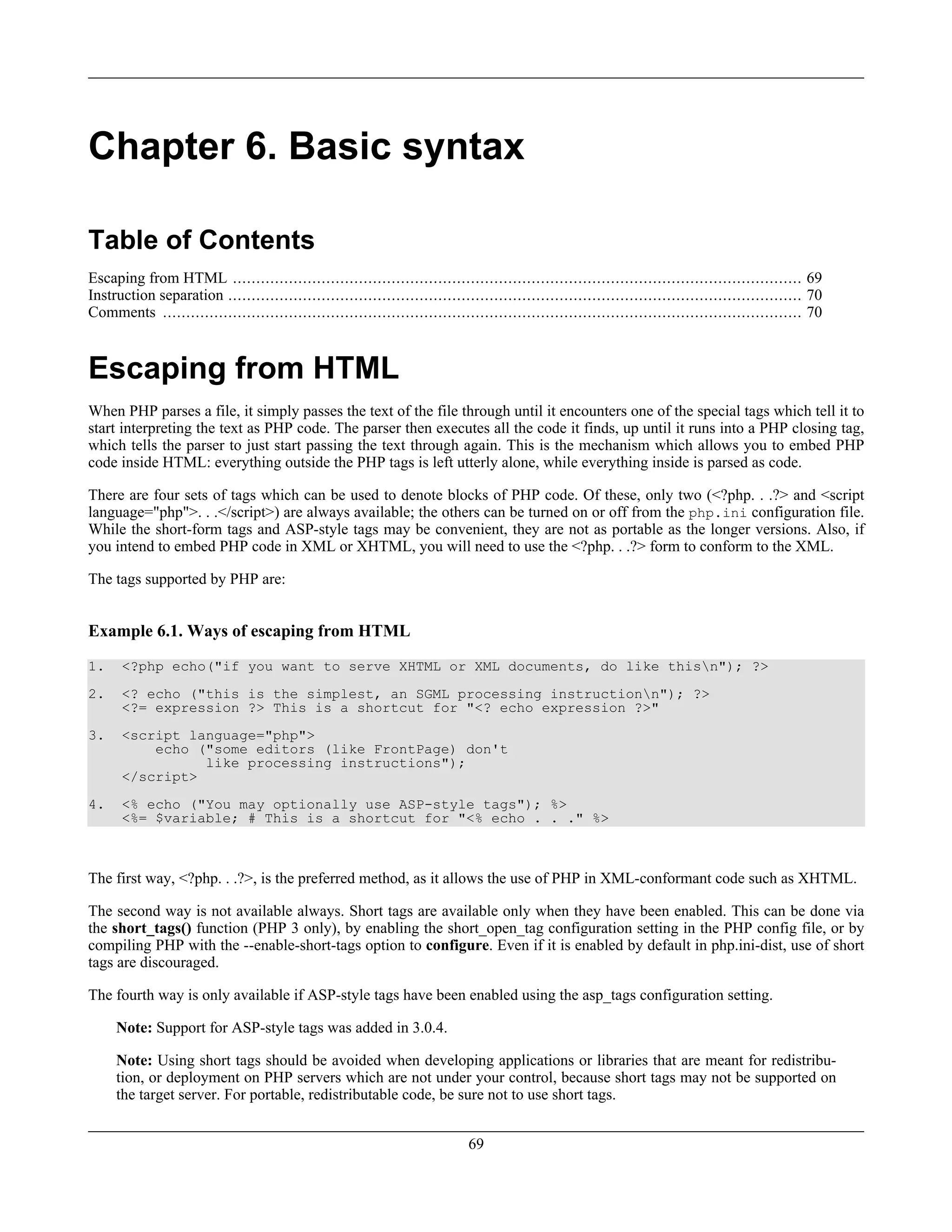 Chapter 6. Basic syntax
Table of Contents
Escaping from HTML .......................................................................................................................... 69
Instruction separation ........................................................................................................................... 70
Comments ......................................................................................................................................... 70
Escaping from HTML
When PHP parses a file, it simply passes the text of the file through until it encounters one of the special tags which tell it to
start interpreting the text as PHP code. The parser then executes all the code it finds, up until it runs into a PHP closing tag,
which tells the parser to just start passing the text through again. This is the mechanism which allows you to embed PHP
code inside HTML: everything outside the PHP tags is left utterly alone, while everything inside is parsed as code.
There are four sets of tags which can be used to denote blocks of PHP code. Of these, only two (<?php. . .?> and <script
language="php">. . .</script>) are always available; the others can be turned on or off from the php.ini configuration file.
While the short-form tags and ASP-style tags may be convenient, they are not as portable as the longer versions. Also, if
you intend to embed PHP code in XML or XHTML, you will need to use the <?php. . .?> form to conform to the XML.
The tags supported by PHP are:
Example 6.1. Ways of escaping from HTML
1. <?php echo("if you want to serve XHTML or XML documents, do like thisn"); ?>
2. <? echo ("this is the simplest, an SGML processing instructionn"); ?>
<?= expression ?> This is a shortcut for "<? echo expression ?>"
3. <script language="php">
echo ("some editors (like FrontPage) don't
like processing instructions");
</script>
4. <% echo ("You may optionally use ASP-style tags"); %>
<%= $variable; # This is a shortcut for "<% echo . . ." %>
The first way, <?php. . .?>, is the preferred method, as it allows the use of PHP in XML-conformant code such as XHTML.
The second way is not available always. Short tags are available only when they have been enabled. This can be done via
the short_tags() function (PHP 3 only), by enabling the short_open_tag configuration setting in the PHP config file, or by
compiling PHP with the --enable-short-tags option to configure. Even if it is enabled by default in php.ini-dist, use of short
tags are discouraged.
The fourth way is only available if ASP-style tags have been enabled using the asp_tags configuration setting.
Note: Support for ASP-style tags was added in 3.0.4.
Note: Using short tags should be avoided when developing applications or libraries that are meant for redistribu-
tion, or deployment on PHP servers which are not under your control, because short tags may not be supported on
the target server. For portable, redistributable code, be sure not to use short tags.
69
 