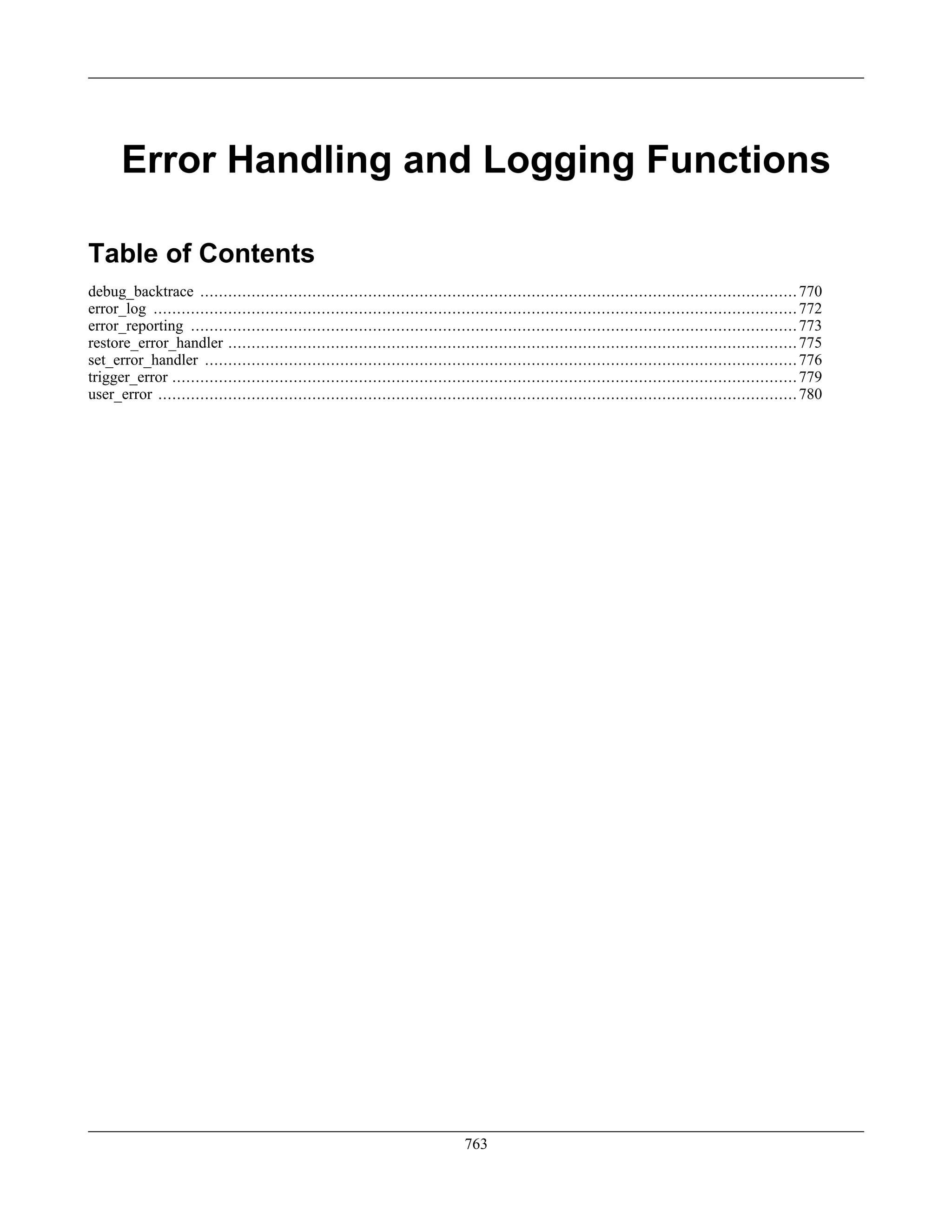 Error Handling and Logging Functions
Table of Contents
debug_backtrace ................................................................................................................................770
error_log ..........................................................................................................................................772
error_reporting ..................................................................................................................................773
restore_error_handler ..........................................................................................................................775
set_error_handler ...............................................................................................................................776
trigger_error ......................................................................................................................................779
user_error .........................................................................................................................................780
763
 