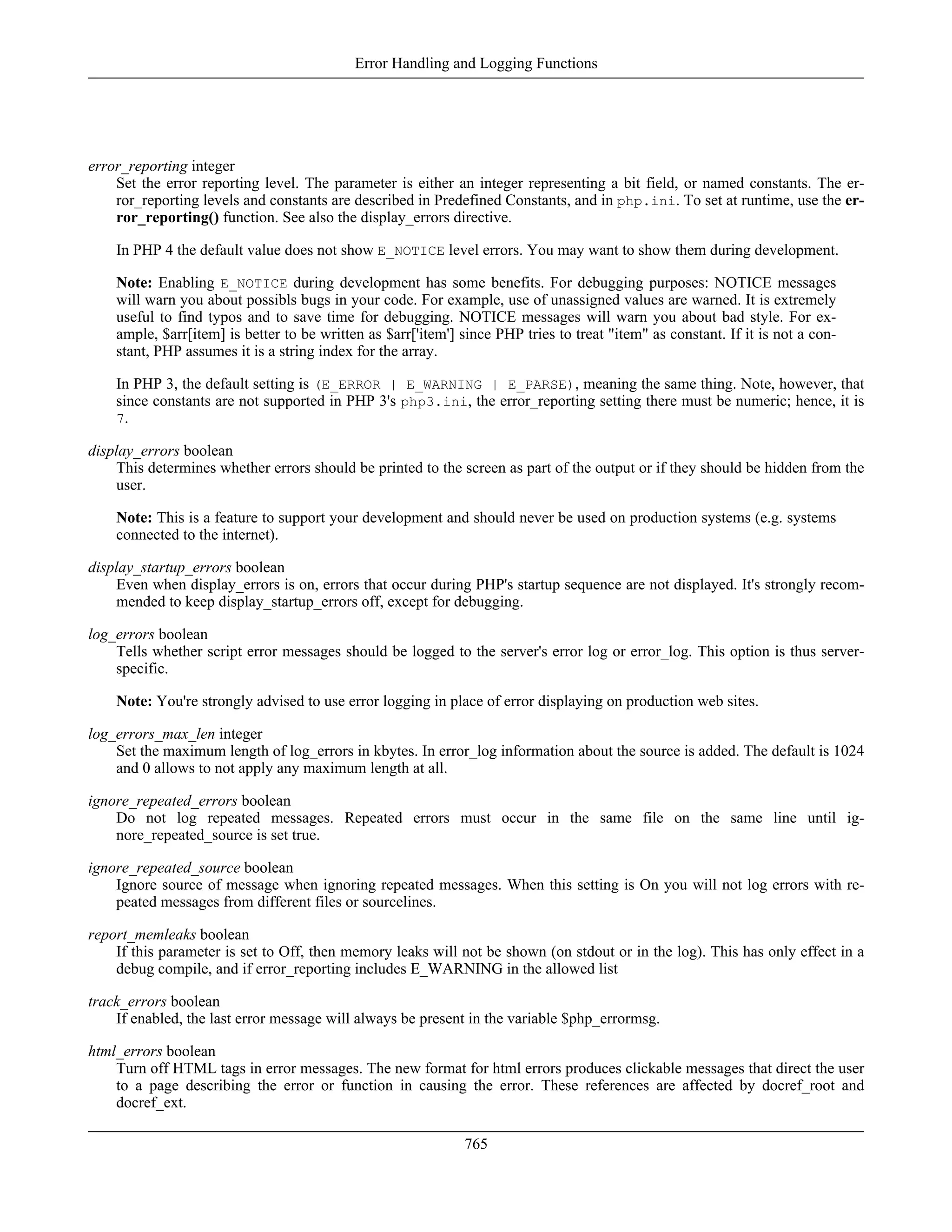error_reporting integer
Set the error reporting level. The parameter is either an integer representing a bit field, or named constants. The er-
ror_reporting levels and constants are described in Predefined Constants, and in php.ini. To set at runtime, use the er-
ror_reporting() function. See also the display_errors directive.
In PHP 4 the default value does not show E_NOTICE level errors. You may want to show them during development.
Note: Enabling E_NOTICE during development has some benefits. For debugging purposes: NOTICE messages
will warn you about possibls bugs in your code. For example, use of unassigned values are warned. It is extremely
useful to find typos and to save time for debugging. NOTICE messages will warn you about bad style. For ex-
ample, $arr[item] is better to be written as $arr['item'] since PHP tries to treat "item" as constant. If it is not a con-
stant, PHP assumes it is a string index for the array.
In PHP 3, the default setting is (E_ERROR | E_WARNING | E_PARSE), meaning the same thing. Note, however, that
since constants are not supported in PHP 3's php3.ini, the error_reporting setting there must be numeric; hence, it is
7.
display_errors boolean
This determines whether errors should be printed to the screen as part of the output or if they should be hidden from the
user.
Note: This is a feature to support your development and should never be used on production systems (e.g. systems
connected to the internet).
display_startup_errors boolean
Even when display_errors is on, errors that occur during PHP's startup sequence are not displayed. It's strongly recom-
mended to keep display_startup_errors off, except for debugging.
log_errors boolean
Tells whether script error messages should be logged to the server's error log or error_log. This option is thus server-
specific.
Note: You're strongly advised to use error logging in place of error displaying on production web sites.
log_errors_max_len integer
Set the maximum length of log_errors in kbytes. In error_log information about the source is added. The default is 1024
and 0 allows to not apply any maximum length at all.
ignore_repeated_errors boolean
Do not log repeated messages. Repeated errors must occur in the same file on the same line until ig-
nore_repeated_source is set true.
ignore_repeated_source boolean
Ignore source of message when ignoring repeated messages. When this setting is On you will not log errors with re-
peated messages from different files or sourcelines.
report_memleaks boolean
If this parameter is set to Off, then memory leaks will not be shown (on stdout or in the log). This has only effect in a
debug compile, and if error_reporting includes E_WARNING in the allowed list
track_errors boolean
If enabled, the last error message will always be present in the variable $php_errormsg.
html_errors boolean
Turn off HTML tags in error messages. The new format for html errors produces clickable messages that direct the user
to a page describing the error or function in causing the error. These references are affected by docref_root and
docref_ext.
Error Handling and Logging Functions
765
 