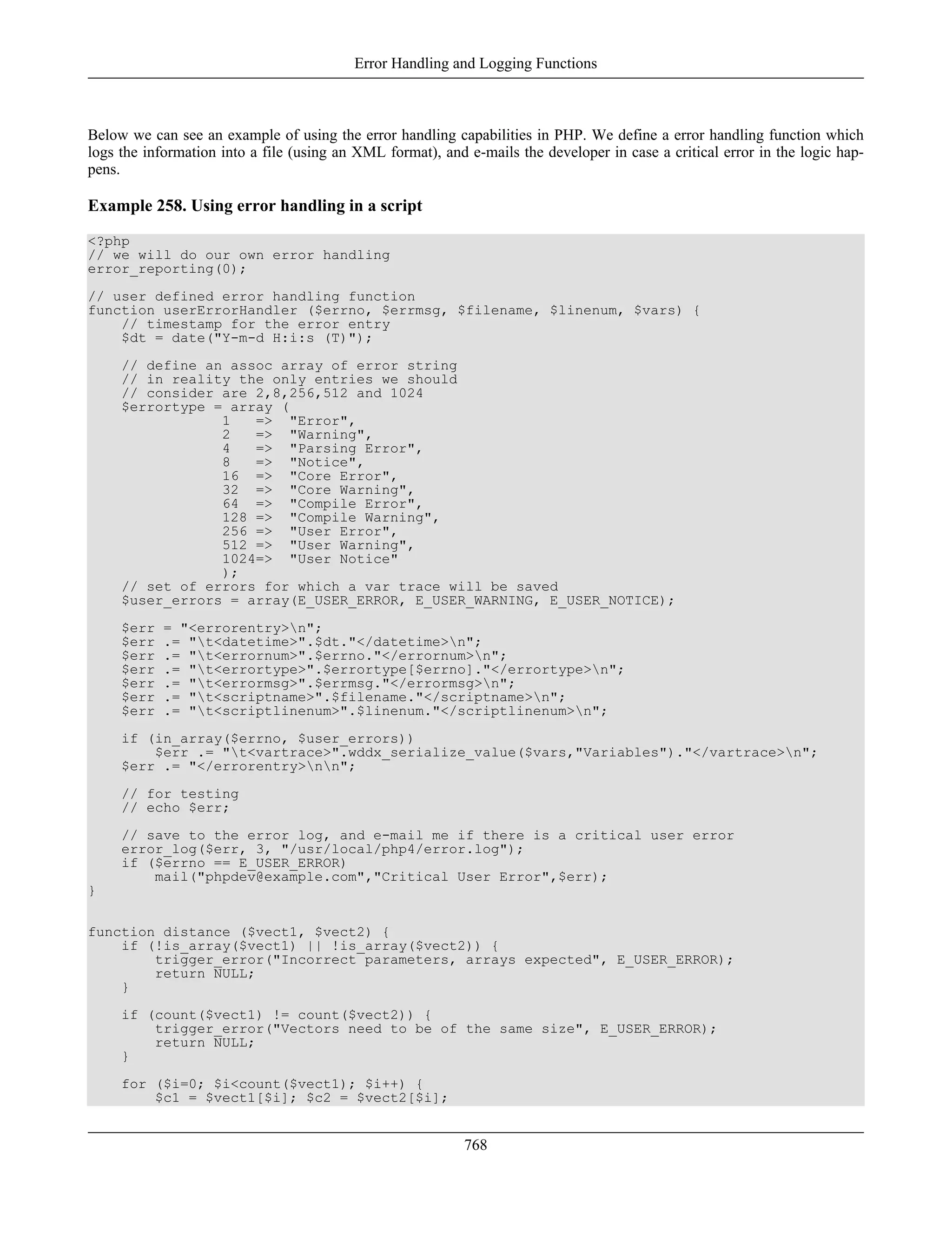 Below we can see an example of using the error handling capabilities in PHP. We define a error handling function which
logs the information into a file (using an XML format), and e-mails the developer in case a critical error in the logic hap-
pens.
Example 258. Using error handling in a script
<?php
// we will do our own error handling
error_reporting(0);
// user defined error handling function
function userErrorHandler ($errno, $errmsg, $filename, $linenum, $vars) {
// timestamp for the error entry
$dt = date("Y-m-d H:i:s (T)");
// define an assoc array of error string
// in reality the only entries we should
// consider are 2,8,256,512 and 1024
$errortype = array (
1 => "Error",
2 => "Warning",
4 => "Parsing Error",
8 => "Notice",
16 => "Core Error",
32 => "Core Warning",
64 => "Compile Error",
128 => "Compile Warning",
256 => "User Error",
512 => "User Warning",
1024=> "User Notice"
);
// set of errors for which a var trace will be saved
$user_errors = array(E_USER_ERROR, E_USER_WARNING, E_USER_NOTICE);
$err = "<errorentry>n";
$err .= "t<datetime>".$dt."</datetime>n";
$err .= "t<errornum>".$errno."</errornum>n";
$err .= "t<errortype>".$errortype[$errno]."</errortype>n";
$err .= "t<errormsg>".$errmsg."</errormsg>n";
$err .= "t<scriptname>".$filename."</scriptname>n";
$err .= "t<scriptlinenum>".$linenum."</scriptlinenum>n";
if (in_array($errno, $user_errors))
$err .= "t<vartrace>".wddx_serialize_value($vars,"Variables")."</vartrace>n";
$err .= "</errorentry>nn";
// for testing
// echo $err;
// save to the error log, and e-mail me if there is a critical user error
error_log($err, 3, "/usr/local/php4/error.log");
if ($errno == E_USER_ERROR)
mail("phpdev@example.com","Critical User Error",$err);
}
function distance ($vect1, $vect2) {
if (!is_array($vect1) || !is_array($vect2)) {
trigger_error("Incorrect parameters, arrays expected", E_USER_ERROR);
return NULL;
}
if (count($vect1) != count($vect2)) {
trigger_error("Vectors need to be of the same size", E_USER_ERROR);
return NULL;
}
for ($i=0; $i<count($vect1); $i++) {
$c1 = $vect1[$i]; $c2 = $vect2[$i];
Error Handling and Logging Functions
768
 