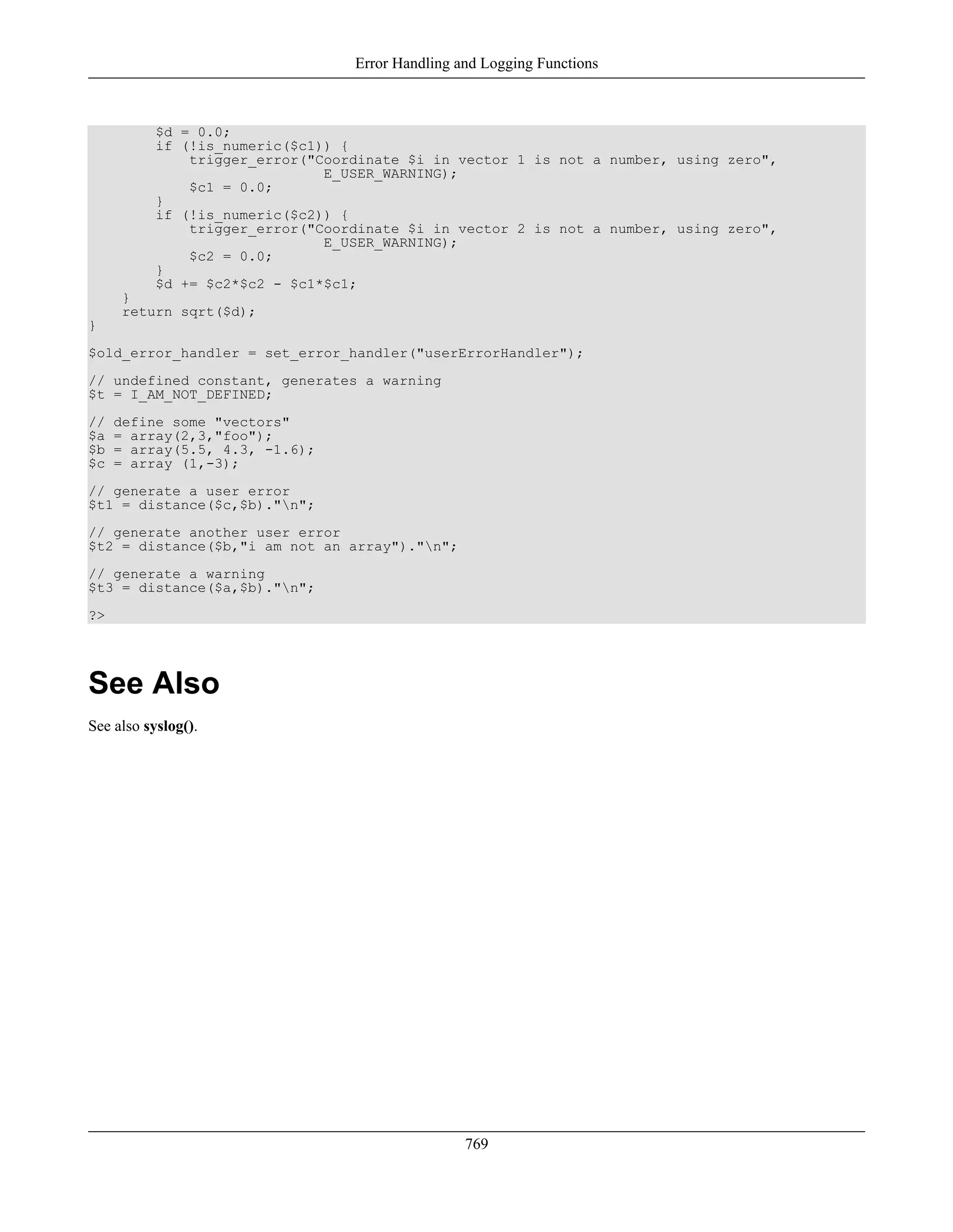 $d = 0.0;
if (!is_numeric($c1)) {
trigger_error("Coordinate $i in vector 1 is not a number, using zero",
E_USER_WARNING);
$c1 = 0.0;
}
if (!is_numeric($c2)) {
trigger_error("Coordinate $i in vector 2 is not a number, using zero",
E_USER_WARNING);
$c2 = 0.0;
}
$d += $c2*$c2 - $c1*$c1;
}
return sqrt($d);
}
$old_error_handler = set_error_handler("userErrorHandler");
// undefined constant, generates a warning
$t = I_AM_NOT_DEFINED;
// define some "vectors"
$a = array(2,3,"foo");
$b = array(5.5, 4.3, -1.6);
$c = array (1,-3);
// generate a user error
$t1 = distance($c,$b)."n";
// generate another user error
$t2 = distance($b,"i am not an array")."n";
// generate a warning
$t3 = distance($a,$b)."n";
?>
See Also
See also syslog().
Error Handling and Logging Functions
769
 