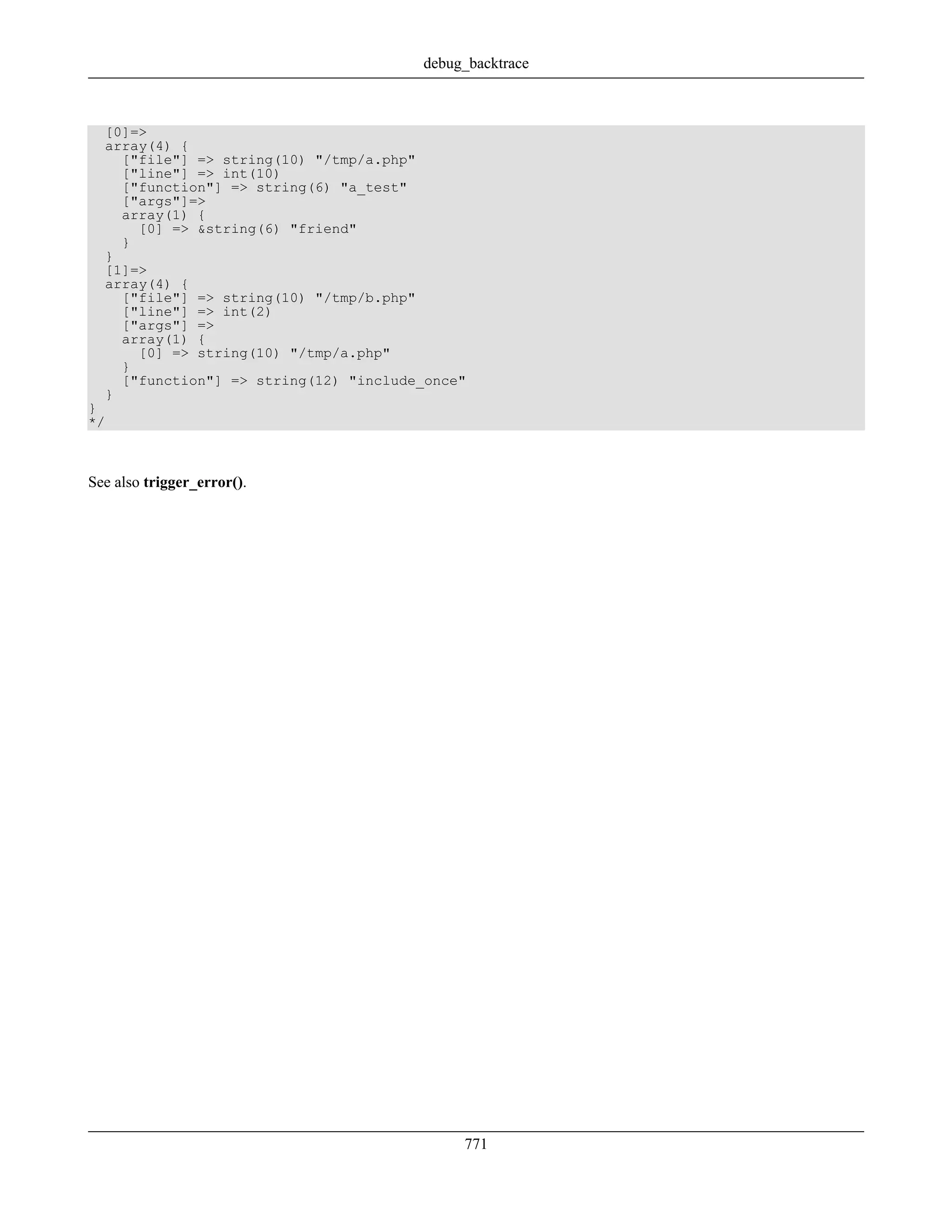 [0]=>
array(4) {
["file"] => string(10) "/tmp/a.php"
["line"] => int(10)
["function"] => string(6) "a_test"
["args"]=>
array(1) {
[0] => &string(6) "friend"
}
}
[1]=>
array(4) {
["file"] => string(10) "/tmp/b.php"
["line"] => int(2)
["args"] =>
array(1) {
[0] => string(10) "/tmp/a.php"
}
["function"] => string(12) "include_once"
}
}
*/
See also trigger_error().
debug_backtrace
771
 