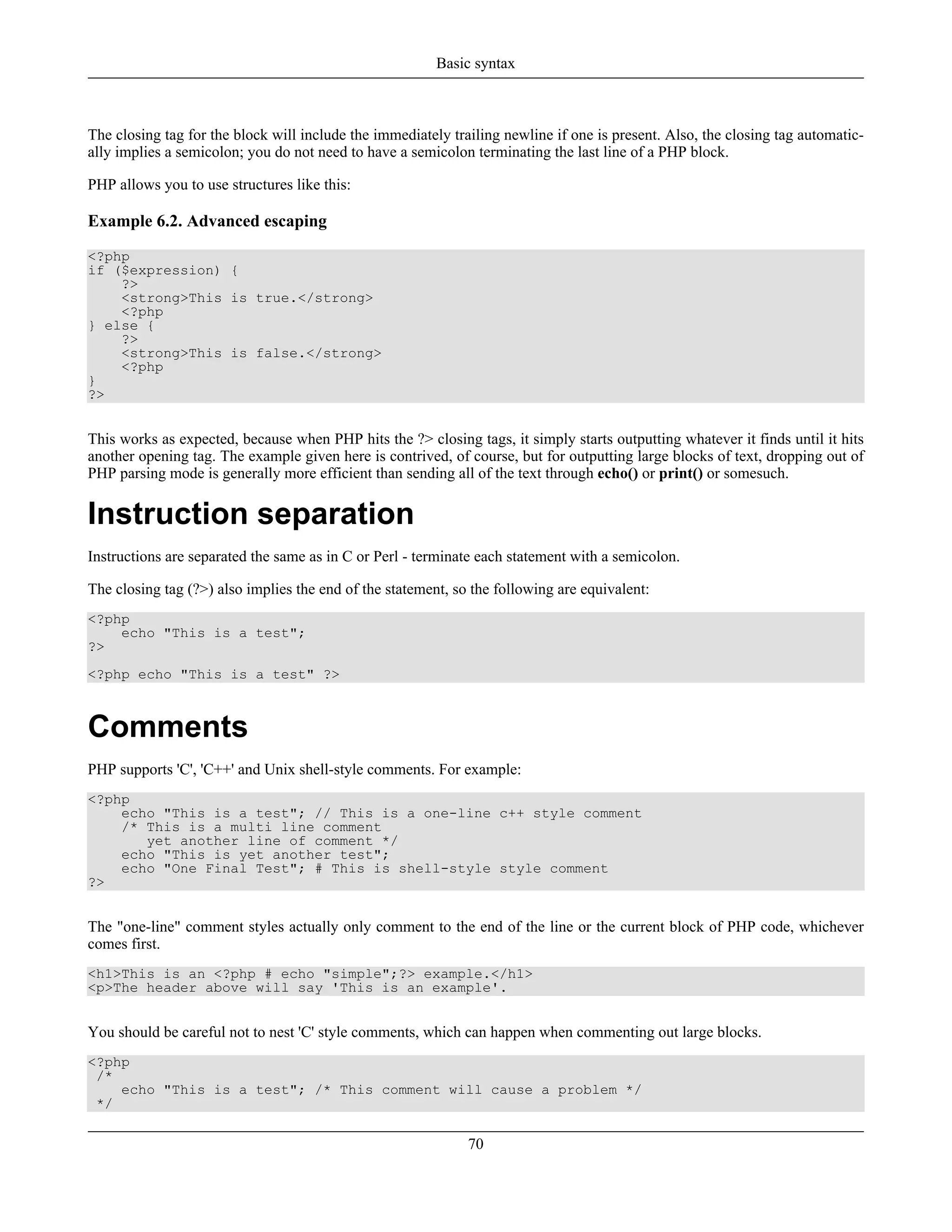 The closing tag for the block will include the immediately trailing newline if one is present. Also, the closing tag automatic-
ally implies a semicolon; you do not need to have a semicolon terminating the last line of a PHP block.
PHP allows you to use structures like this:
Example 6.2. Advanced escaping
<?php
if ($expression) {
?>
<strong>This is true.</strong>
<?php
} else {
?>
<strong>This is false.</strong>
<?php
}
?>
This works as expected, because when PHP hits the ?> closing tags, it simply starts outputting whatever it finds until it hits
another opening tag. The example given here is contrived, of course, but for outputting large blocks of text, dropping out of
PHP parsing mode is generally more efficient than sending all of the text through echo() or print() or somesuch.
Instruction separation
Instructions are separated the same as in C or Perl - terminate each statement with a semicolon.
The closing tag (?>) also implies the end of the statement, so the following are equivalent:
<?php
echo "This is a test";
?>
<?php echo "This is a test" ?>
Comments
PHP supports 'C', 'C++' and Unix shell-style comments. For example:
<?php
echo "This is a test"; // This is a one-line c++ style comment
/* This is a multi line comment
yet another line of comment */
echo "This is yet another test";
echo "One Final Test"; # This is shell-style style comment
?>
The "one-line" comment styles actually only comment to the end of the line or the current block of PHP code, whichever
comes first.
<h1>This is an <?php # echo "simple";?> example.</h1>
<p>The header above will say 'This is an example'.
You should be careful not to nest 'C' style comments, which can happen when commenting out large blocks.
<?php
/*
echo "This is a test"; /* This comment will cause a problem */
*/
Basic syntax
70
 
