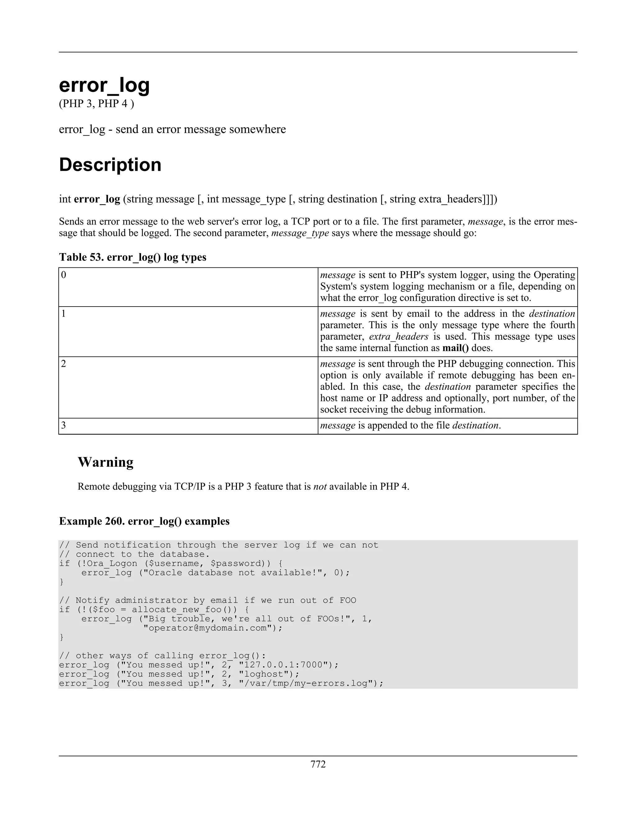 error_log
(PHP 3, PHP 4 )
error_log - send an error message somewhere
Description
int error_log (string message [, int message_type [, string destination [, string extra_headers]]])
Sends an error message to the web server's error log, a TCP port or to a file. The first parameter, message, is the error mes-
sage that should be logged. The second parameter, message_type says where the message should go:
Table 53. error_log() log types
0 message is sent to PHP's system logger, using the Operating
System's system logging mechanism or a file, depending on
what the error_log configuration directive is set to.
1 message is sent by email to the address in the destination
parameter. This is the only message type where the fourth
parameter, extra_headers is used. This message type uses
the same internal function as mail() does.
2 message is sent through the PHP debugging connection. This
option is only available if remote debugging has been en-
abled. In this case, the destination parameter specifies the
host name or IP address and optionally, port number, of the
socket receiving the debug information.
3 message is appended to the file destination.
Warning
Remote debugging via TCP/IP is a PHP 3 feature that is not available in PHP 4.
Example 260. error_log() examples
// Send notification through the server log if we can not
// connect to the database.
if (!Ora_Logon ($username, $password)) {
error_log ("Oracle database not available!", 0);
}
// Notify administrator by email if we run out of FOO
if (!($foo = allocate_new_foo()) {
error_log ("Big trouble, we're all out of FOOs!", 1,
"operator@mydomain.com");
}
// other ways of calling error_log():
error_log ("You messed up!", 2, "127.0.0.1:7000");
error_log ("You messed up!", 2, "loghost");
error_log ("You messed up!", 3, "/var/tmp/my-errors.log");
772
 