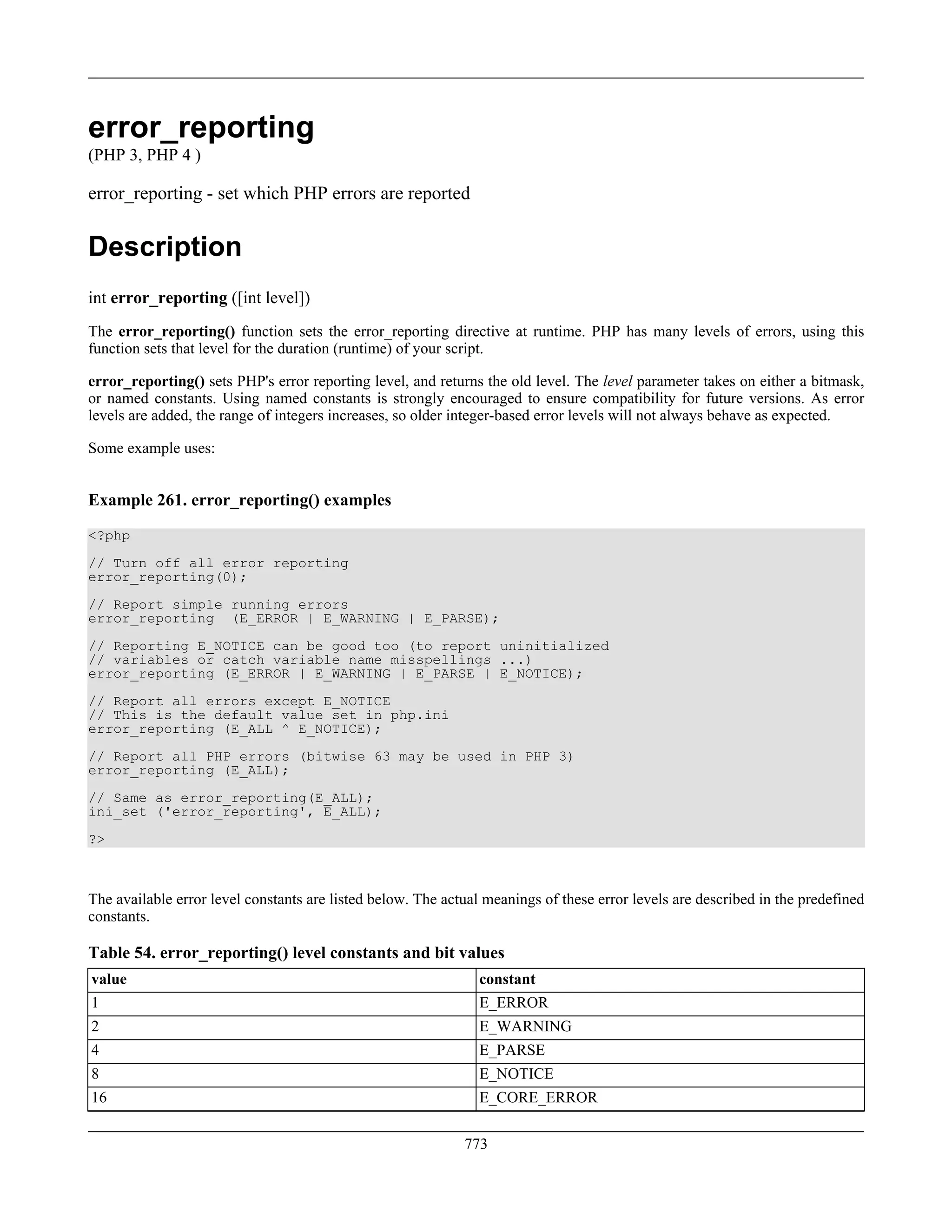 error_reporting
(PHP 3, PHP 4 )
error_reporting - set which PHP errors are reported
Description
int error_reporting ([int level])
The error_reporting() function sets the error_reporting directive at runtime. PHP has many levels of errors, using this
function sets that level for the duration (runtime) of your script.
error_reporting() sets PHP's error reporting level, and returns the old level. The level parameter takes on either a bitmask,
or named constants. Using named constants is strongly encouraged to ensure compatibility for future versions. As error
levels are added, the range of integers increases, so older integer-based error levels will not always behave as expected.
Some example uses:
Example 261. error_reporting() examples
<?php
// Turn off all error reporting
error_reporting(0);
// Report simple running errors
error_reporting (E_ERROR | E_WARNING | E_PARSE);
// Reporting E_NOTICE can be good too (to report uninitialized
// variables or catch variable name misspellings ...)
error_reporting (E_ERROR | E_WARNING | E_PARSE | E_NOTICE);
// Report all errors except E_NOTICE
// This is the default value set in php.ini
error_reporting (E_ALL ^ E_NOTICE);
// Report all PHP errors (bitwise 63 may be used in PHP 3)
error_reporting (E_ALL);
// Same as error_reporting(E_ALL);
ini_set ('error_reporting', E_ALL);
?>
The available error level constants are listed below. The actual meanings of these error levels are described in the predefined
constants.
Table 54. error_reporting() level constants and bit values
value constant
1 E_ERROR
2 E_WARNING
4 E_PARSE
8 E_NOTICE
16 E_CORE_ERROR
773
 
