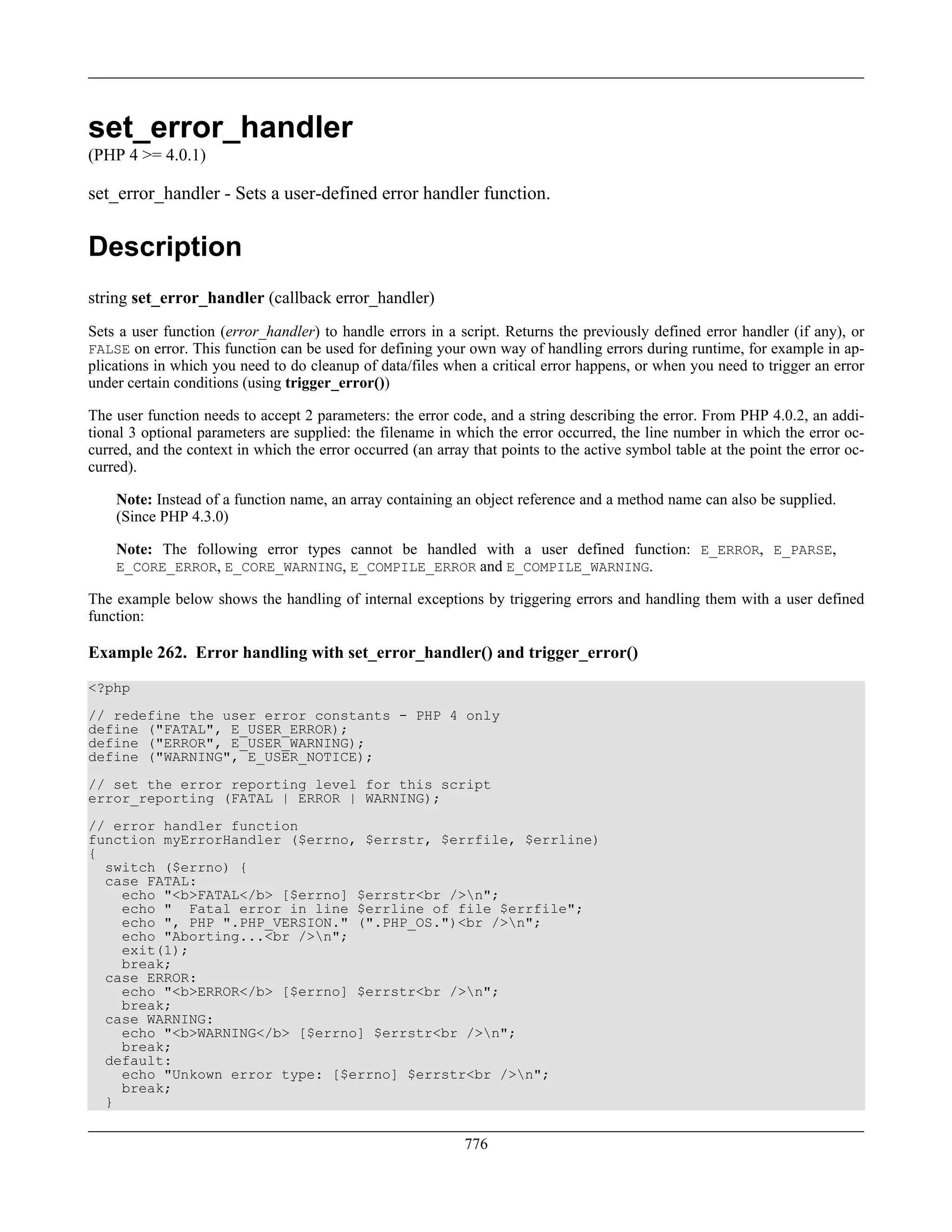 set_error_handler
(PHP 4 >= 4.0.1)
set_error_handler - Sets a user-defined error handler function.
Description
string set_error_handler (callback error_handler)
Sets a user function (error_handler) to handle errors in a script. Returns the previously defined error handler (if any), or
FALSE on error. This function can be used for defining your own way of handling errors during runtime, for example in ap-
plications in which you need to do cleanup of data/files when a critical error happens, or when you need to trigger an error
under certain conditions (using trigger_error())
The user function needs to accept 2 parameters: the error code, and a string describing the error. From PHP 4.0.2, an addi-
tional 3 optional parameters are supplied: the filename in which the error occurred, the line number in which the error oc-
curred, and the context in which the error occurred (an array that points to the active symbol table at the point the error oc-
curred).
Note: Instead of a function name, an array containing an object reference and a method name can also be supplied.
(Since PHP 4.3.0)
Note: The following error types cannot be handled with a user defined function: E_ERROR, E_PARSE,
E_CORE_ERROR, E_CORE_WARNING, E_COMPILE_ERROR and E_COMPILE_WARNING.
The example below shows the handling of internal exceptions by triggering errors and handling them with a user defined
function:
Example 262. Error handling with set_error_handler() and trigger_error()
<?php
// redefine the user error constants - PHP 4 only
define ("FATAL", E_USER_ERROR);
define ("ERROR", E_USER_WARNING);
define ("WARNING", E_USER_NOTICE);
// set the error reporting level for this script
error_reporting (FATAL | ERROR | WARNING);
// error handler function
function myErrorHandler ($errno, $errstr, $errfile, $errline)
{
switch ($errno) {
case FATAL:
echo "<b>FATAL</b> [$errno] $errstr<br />n";
echo " Fatal error in line $errline of file $errfile";
echo ", PHP ".PHP_VERSION." (".PHP_OS.")<br />n";
echo "Aborting...<br />n";
exit(1);
break;
case ERROR:
echo "<b>ERROR</b> [$errno] $errstr<br />n";
break;
case WARNING:
echo "<b>WARNING</b> [$errno] $errstr<br />n";
break;
default:
echo "Unkown error type: [$errno] $errstr<br />n";
break;
}
776
 