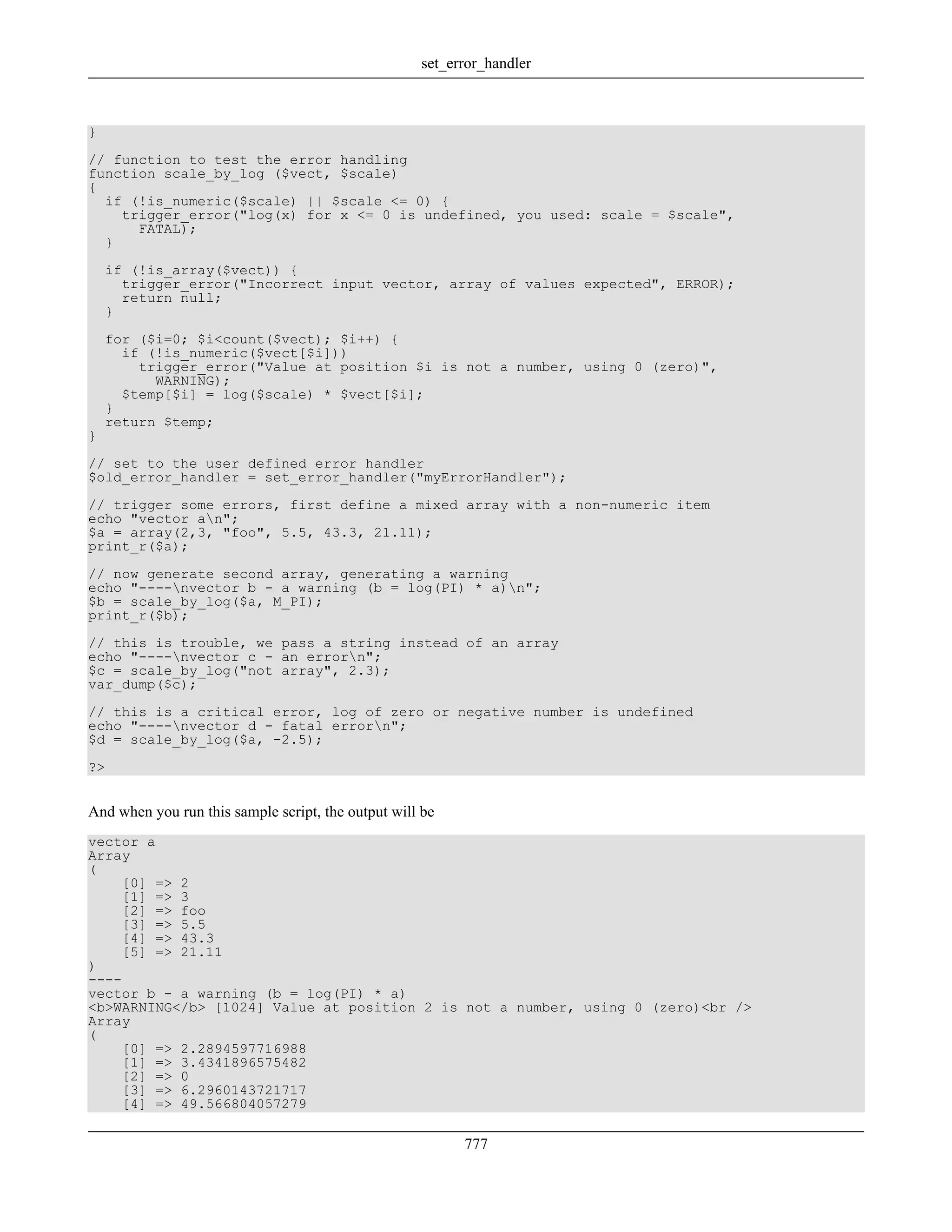 }
// function to test the error handling
function scale_by_log ($vect, $scale)
{
if (!is_numeric($scale) || $scale <= 0) {
trigger_error("log(x) for x <= 0 is undefined, you used: scale = $scale",
FATAL);
}
if (!is_array($vect)) {
trigger_error("Incorrect input vector, array of values expected", ERROR);
return null;
}
for ($i=0; $i<count($vect); $i++) {
if (!is_numeric($vect[$i]))
trigger_error("Value at position $i is not a number, using 0 (zero)",
WARNING);
$temp[$i] = log($scale) * $vect[$i];
}
return $temp;
}
// set to the user defined error handler
$old_error_handler = set_error_handler("myErrorHandler");
// trigger some errors, first define a mixed array with a non-numeric item
echo "vector an";
$a = array(2,3, "foo", 5.5, 43.3, 21.11);
print_r($a);
// now generate second array, generating a warning
echo "----nvector b - a warning (b = log(PI) * a)n";
$b = scale_by_log($a, M_PI);
print_r($b);
// this is trouble, we pass a string instead of an array
echo "----nvector c - an errorn";
$c = scale_by_log("not array", 2.3);
var_dump($c);
// this is a critical error, log of zero or negative number is undefined
echo "----nvector d - fatal errorn";
$d = scale_by_log($a, -2.5);
?>
And when you run this sample script, the output will be
vector a
Array
(
[0] => 2
[1] => 3
[2] => foo
[3] => 5.5
[4] => 43.3
[5] => 21.11
)
----
vector b - a warning (b = log(PI) * a)
<b>WARNING</b> [1024] Value at position 2 is not a number, using 0 (zero)<br />
Array
(
[0] => 2.2894597716988
[1] => 3.4341896575482
[2] => 0
[3] => 6.2960143721717
[4] => 49.566804057279
set_error_handler
777
 