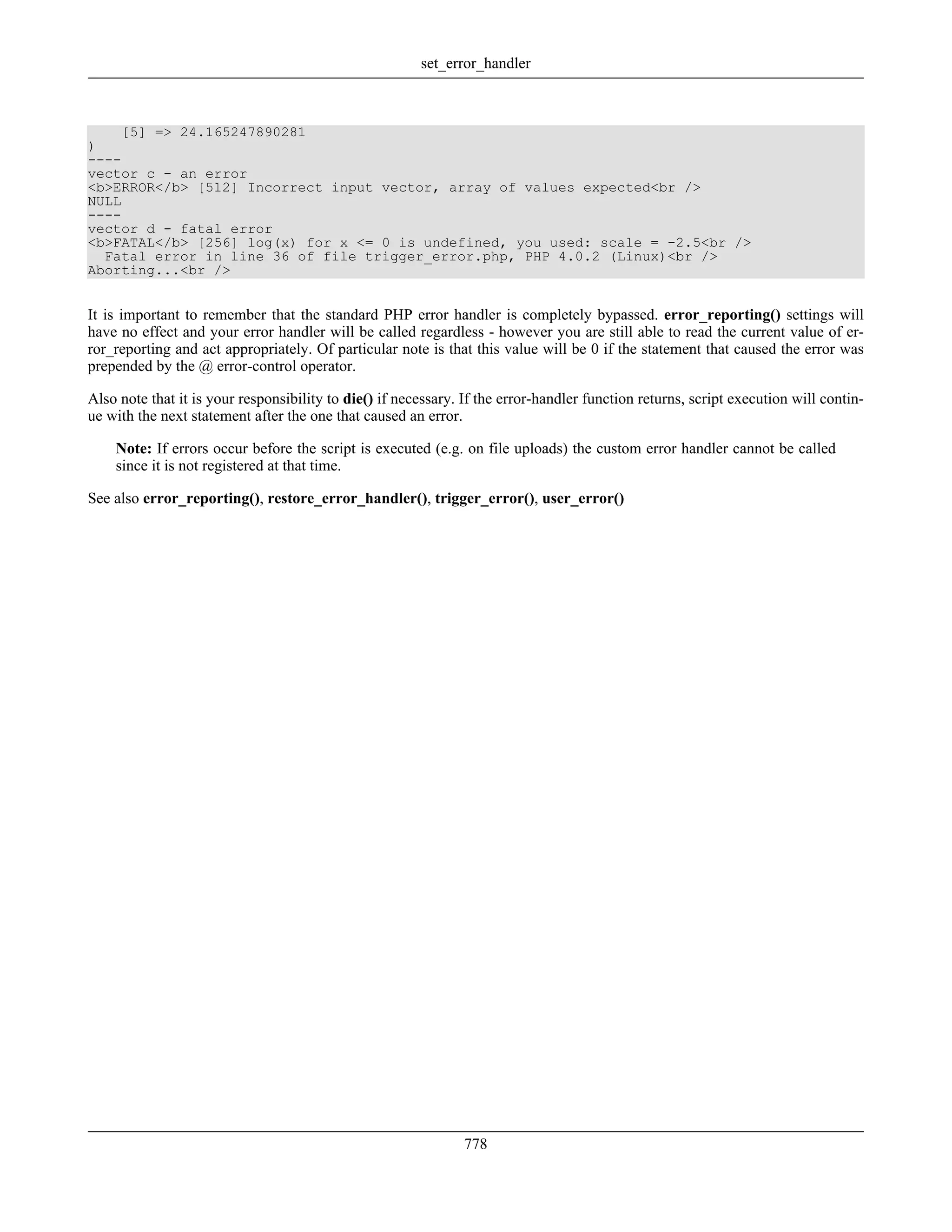 [5] => 24.165247890281
)
----
vector c - an error
<b>ERROR</b> [512] Incorrect input vector, array of values expected<br />
NULL
----
vector d - fatal error
<b>FATAL</b> [256] log(x) for x <= 0 is undefined, you used: scale = -2.5<br />
Fatal error in line 36 of file trigger_error.php, PHP 4.0.2 (Linux)<br />
Aborting...<br />
It is important to remember that the standard PHP error handler is completely bypassed. error_reporting() settings will
have no effect and your error handler will be called regardless - however you are still able to read the current value of er-
ror_reporting and act appropriately. Of particular note is that this value will be 0 if the statement that caused the error was
prepended by the @ error-control operator.
Also note that it is your responsibility to die() if necessary. If the error-handler function returns, script execution will contin-
ue with the next statement after the one that caused an error.
Note: If errors occur before the script is executed (e.g. on file uploads) the custom error handler cannot be called
since it is not registered at that time.
See also error_reporting(), restore_error_handler(), trigger_error(), user_error()
set_error_handler
778
 