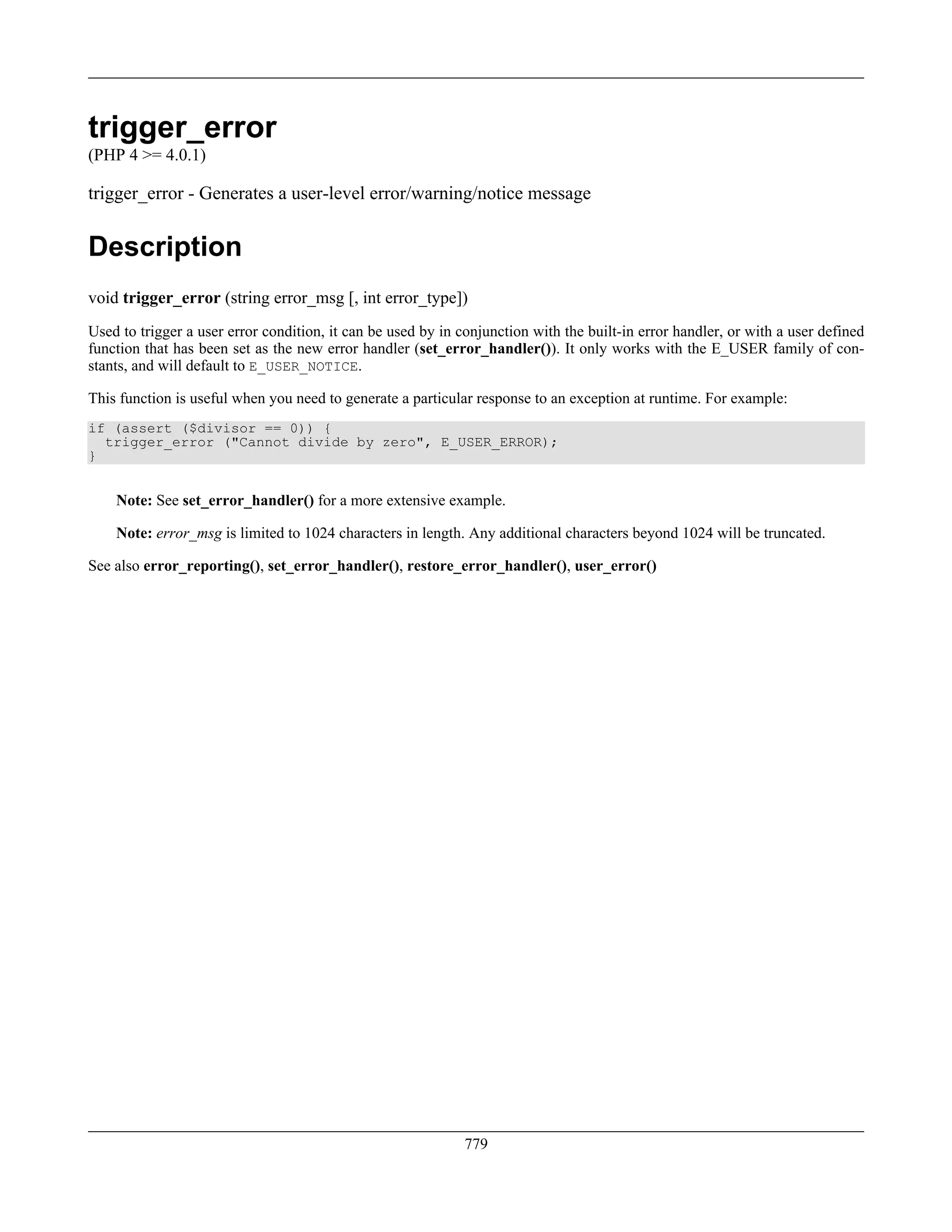 trigger_error
(PHP 4 >= 4.0.1)
trigger_error - Generates a user-level error/warning/notice message
Description
void trigger_error (string error_msg [, int error_type])
Used to trigger a user error condition, it can be used by in conjunction with the built-in error handler, or with a user defined
function that has been set as the new error handler (set_error_handler()). It only works with the E_USER family of con-
stants, and will default to E_USER_NOTICE.
This function is useful when you need to generate a particular response to an exception at runtime. For example:
if (assert ($divisor == 0)) {
trigger_error ("Cannot divide by zero", E_USER_ERROR);
}
Note: See set_error_handler() for a more extensive example.
Note: error_msg is limited to 1024 characters in length. Any additional characters beyond 1024 will be truncated.
See also error_reporting(), set_error_handler(), restore_error_handler(), user_error()
779
 