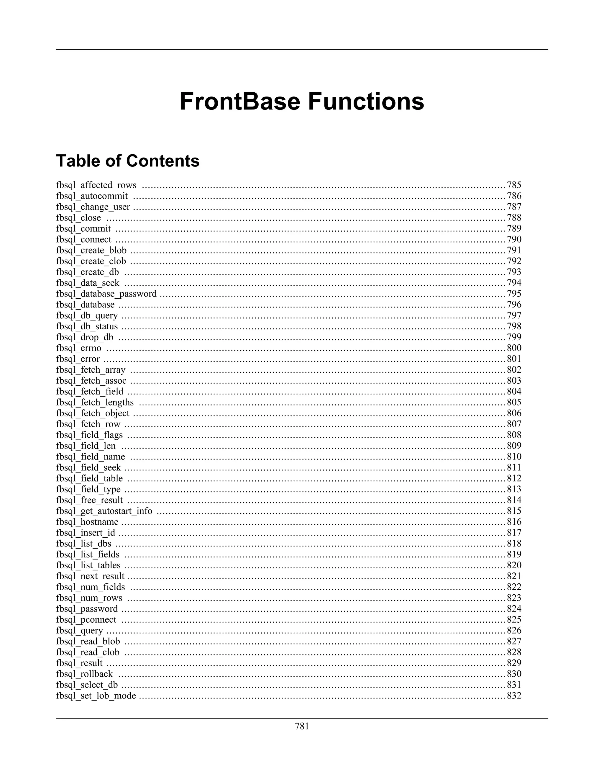 FrontBase Functions
Table of Contents
fbsql_affected_rows ...........................................................................................................................785
fbsql_autocommit ..............................................................................................................................786
fbsql_change_user ..............................................................................................................................787
fbsql_close .......................................................................................................................................788
fbsql_commit ....................................................................................................................................789
fbsql_connect ....................................................................................................................................790
fbsql_create_blob ...............................................................................................................................791
fbsql_create_clob ...............................................................................................................................792
fbsql_create_db .................................................................................................................................793
fbsql_data_seek .................................................................................................................................794
fbsql_database_password .....................................................................................................................795
fbsql_database ...................................................................................................................................796
fbsql_db_query ..................................................................................................................................797
fbsql_db_status ..................................................................................................................................798
fbsql_drop_db ...................................................................................................................................799
fbsql_errno .......................................................................................................................................800
fbsql_error ........................................................................................................................................801
fbsql_fetch_array ...............................................................................................................................802
fbsql_fetch_assoc ...............................................................................................................................803
fbsql_fetch_field ................................................................................................................................804
fbsql_fetch_lengths ............................................................................................................................805
fbsql_fetch_object ..............................................................................................................................806
fbsql_fetch_row .................................................................................................................................807
fbsql_field_flags ................................................................................................................................808
fbsql_field_len ..................................................................................................................................809
fbsql_field_name ...............................................................................................................................810
fbsql_field_seek .................................................................................................................................811
fbsql_field_table ................................................................................................................................812
fbsql_field_type .................................................................................................................................813
fbsql_free_result ................................................................................................................................814
fbsql_get_autostart_info ......................................................................................................................815
fbsql_hostname ..................................................................................................................................816
fbsql_insert_id ...................................................................................................................................817
fbsql_list_dbs ....................................................................................................................................818
fbsql_list_fields .................................................................................................................................819
fbsql_list_tables .................................................................................................................................820
fbsql_next_result ................................................................................................................................821
fbsql_num_fields ...............................................................................................................................822
fbsql_num_rows ................................................................................................................................823
fbsql_password ..................................................................................................................................824
fbsql_pconnect ..................................................................................................................................825
fbsql_query .......................................................................................................................................826
fbsql_read_blob .................................................................................................................................827
fbsql_read_clob .................................................................................................................................828
fbsql_result .......................................................................................................................................829
fbsql_rollback ...................................................................................................................................830
fbsql_select_db ..................................................................................................................................831
fbsql_set_lob_mode ............................................................................................................................832
781
 