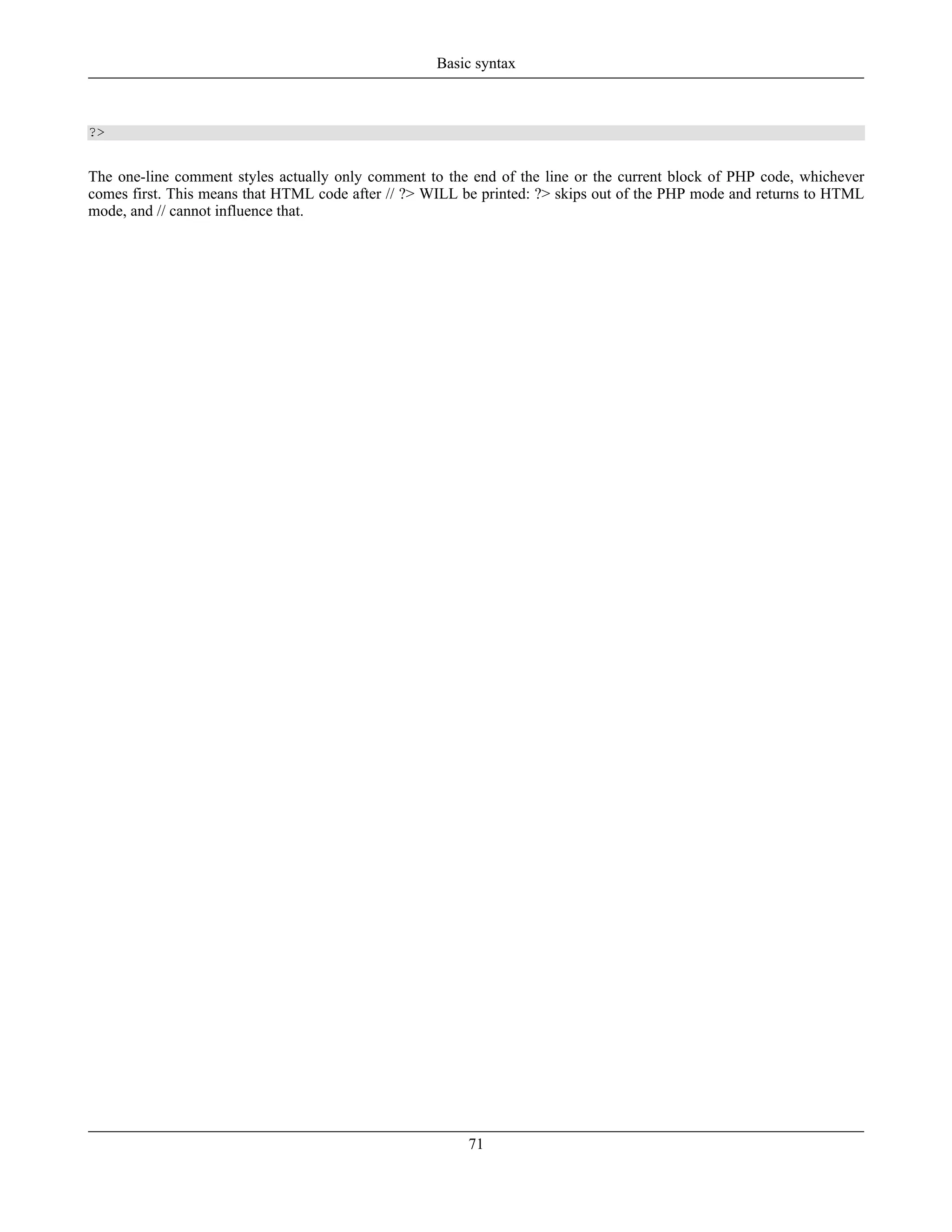?>
The one-line comment styles actually only comment to the end of the line or the current block of PHP code, whichever
comes first. This means that HTML code after // ?> WILL be printed: ?> skips out of the PHP mode and returns to HTML
mode, and // cannot influence that.
Basic syntax
71
 