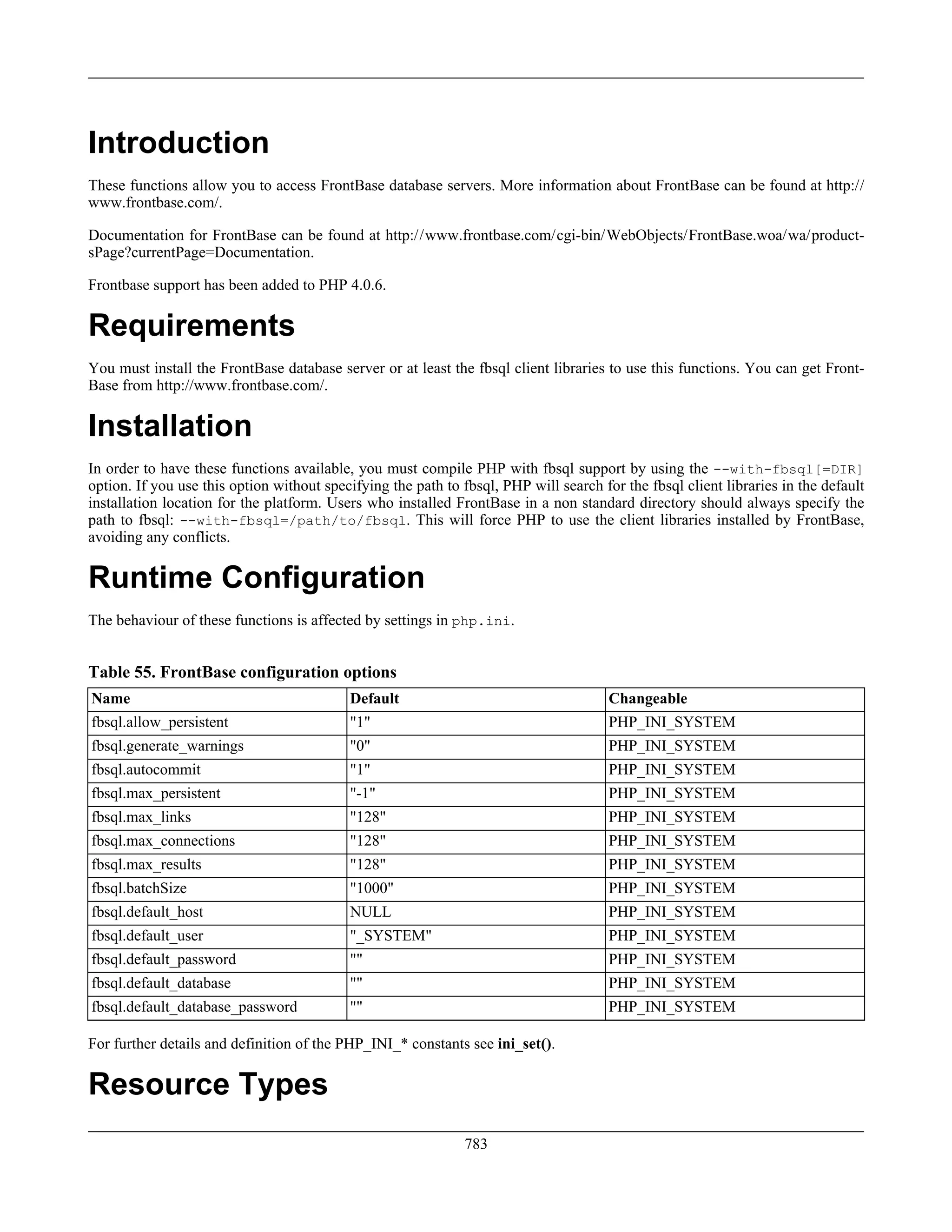 Introduction
These functions allow you to access FrontBase database servers. More information about FrontBase can be found at http://
www.frontbase.com/.
Documentation for FrontBase can be found at http://www.frontbase.com/cgi-bin/WebObjects/FrontBase.woa/wa/product-
sPage?currentPage=Documentation.
Frontbase support has been added to PHP 4.0.6.
Requirements
You must install the FrontBase database server or at least the fbsql client libraries to use this functions. You can get Front-
Base from http://www.frontbase.com/.
Installation
In order to have these functions available, you must compile PHP with fbsql support by using the --with-fbsql[=DIR]
option. If you use this option without specifying the path to fbsql, PHP will search for the fbsql client libraries in the default
installation location for the platform. Users who installed FrontBase in a non standard directory should always specify the
path to fbsql: --with-fbsql=/path/to/fbsql. This will force PHP to use the client libraries installed by FrontBase,
avoiding any conflicts.
Runtime Configuration
The behaviour of these functions is affected by settings in php.ini.
Table 55. FrontBase configuration options
Name Default Changeable
fbsql.allow_persistent "1" PHP_INI_SYSTEM
fbsql.generate_warnings "0" PHP_INI_SYSTEM
fbsql.autocommit "1" PHP_INI_SYSTEM
fbsql.max_persistent "-1" PHP_INI_SYSTEM
fbsql.max_links "128" PHP_INI_SYSTEM
fbsql.max_connections "128" PHP_INI_SYSTEM
fbsql.max_results "128" PHP_INI_SYSTEM
fbsql.batchSize "1000" PHP_INI_SYSTEM
fbsql.default_host NULL PHP_INI_SYSTEM
fbsql.default_user "_SYSTEM" PHP_INI_SYSTEM
fbsql.default_password "" PHP_INI_SYSTEM
fbsql.default_database "" PHP_INI_SYSTEM
fbsql.default_database_password "" PHP_INI_SYSTEM
For further details and definition of the PHP_INI_* constants see ini_set().
Resource Types
783
 