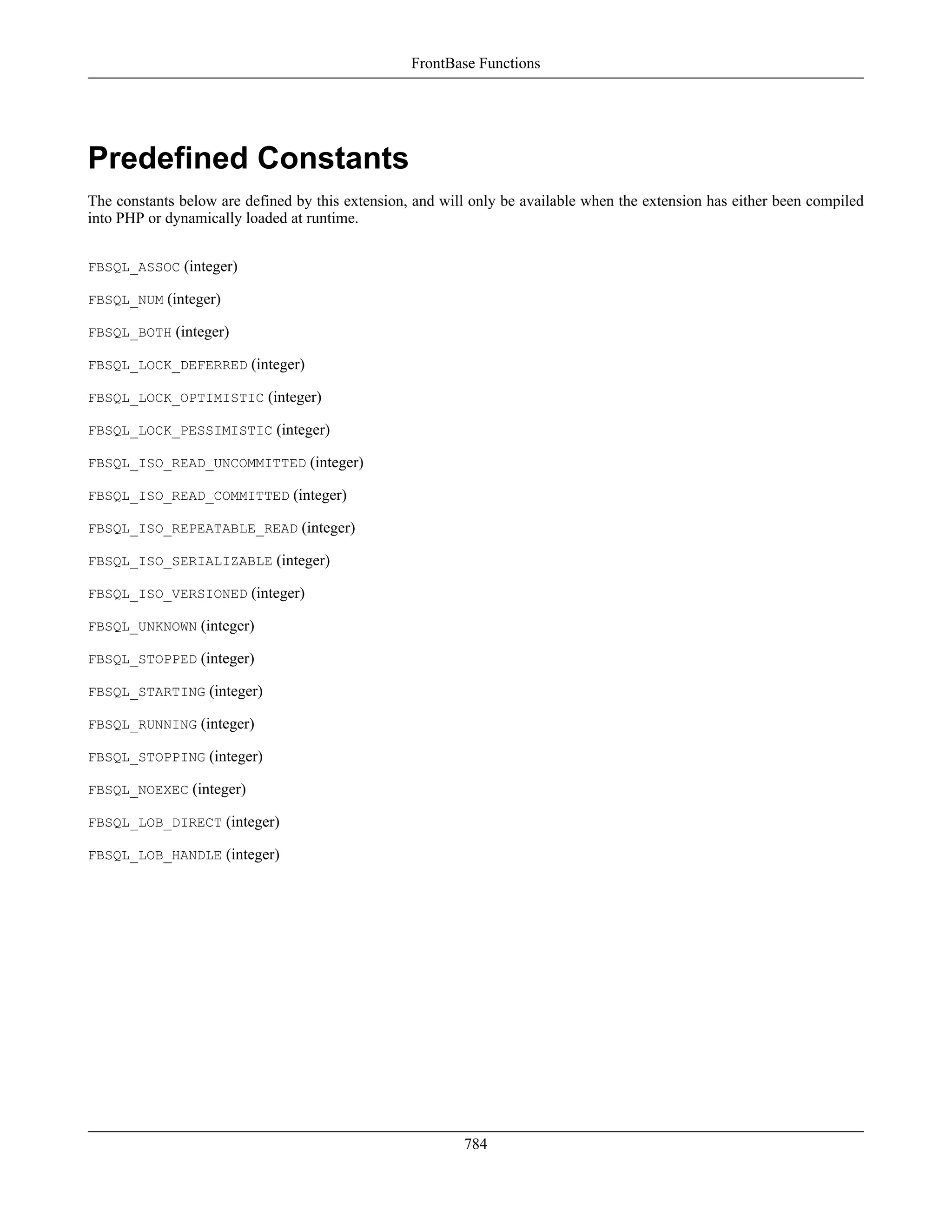 Predefined Constants
The constants below are defined by this extension, and will only be available when the extension has either been compiled
into PHP or dynamically loaded at runtime.
FBSQL_ASSOC (integer)
FBSQL_NUM (integer)
FBSQL_BOTH (integer)
FBSQL_LOCK_DEFERRED (integer)
FBSQL_LOCK_OPTIMISTIC (integer)
FBSQL_LOCK_PESSIMISTIC (integer)
FBSQL_ISO_READ_UNCOMMITTED (integer)
FBSQL_ISO_READ_COMMITTED (integer)
FBSQL_ISO_REPEATABLE_READ (integer)
FBSQL_ISO_SERIALIZABLE (integer)
FBSQL_ISO_VERSIONED (integer)
FBSQL_UNKNOWN (integer)
FBSQL_STOPPED (integer)
FBSQL_STARTING (integer)
FBSQL_RUNNING (integer)
FBSQL_STOPPING (integer)
FBSQL_NOEXEC (integer)
FBSQL_LOB_DIRECT (integer)
FBSQL_LOB_HANDLE (integer)
FrontBase Functions
784
 