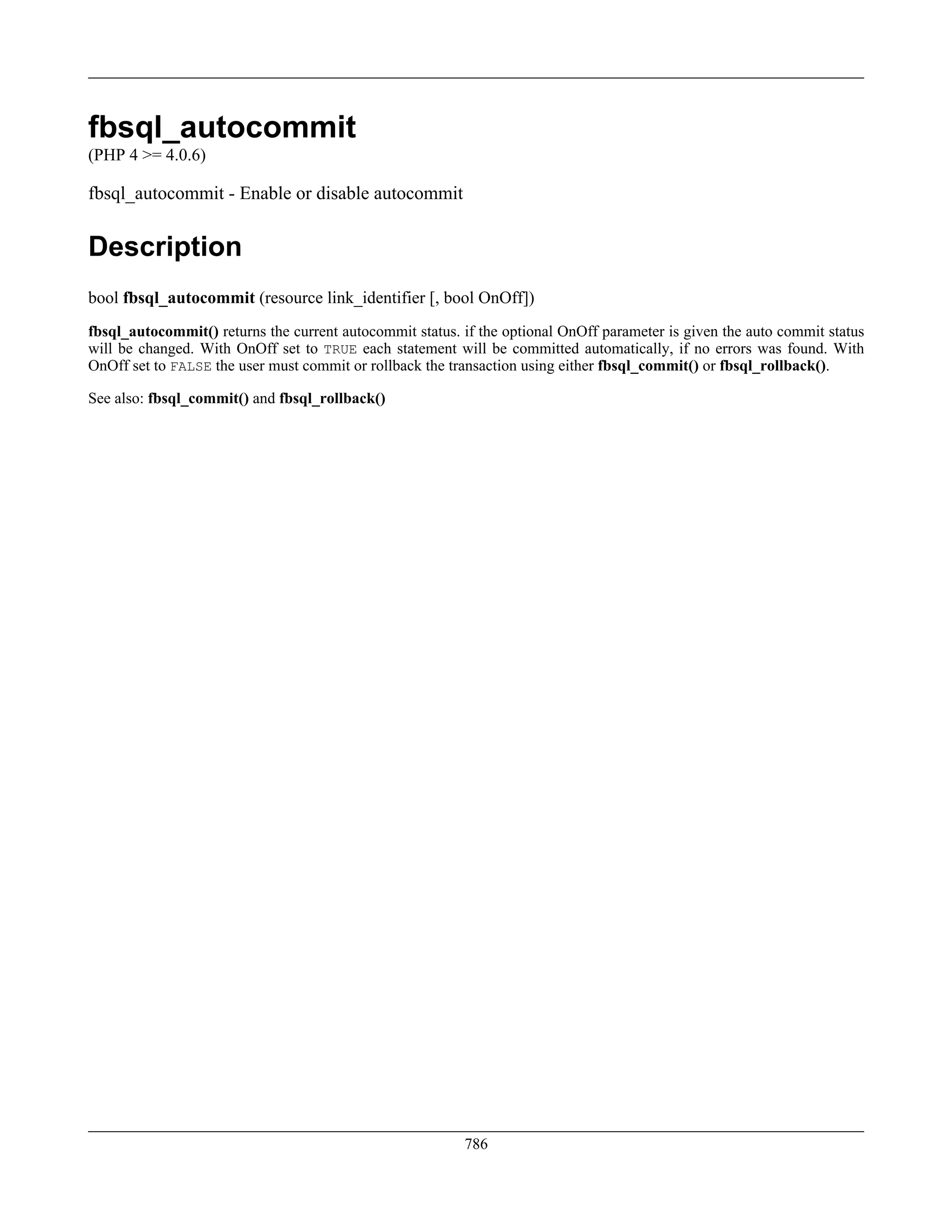 fbsql_autocommit
(PHP 4 >= 4.0.6)
fbsql_autocommit - Enable or disable autocommit
Description
bool fbsql_autocommit (resource link_identifier [, bool OnOff])
fbsql_autocommit() returns the current autocommit status. if the optional OnOff parameter is given the auto commit status
will be changed. With OnOff set to TRUE each statement will be committed automatically, if no errors was found. With
OnOff set to FALSE the user must commit or rollback the transaction using either fbsql_commit() or fbsql_rollback().
See also: fbsql_commit() and fbsql_rollback()
786
 