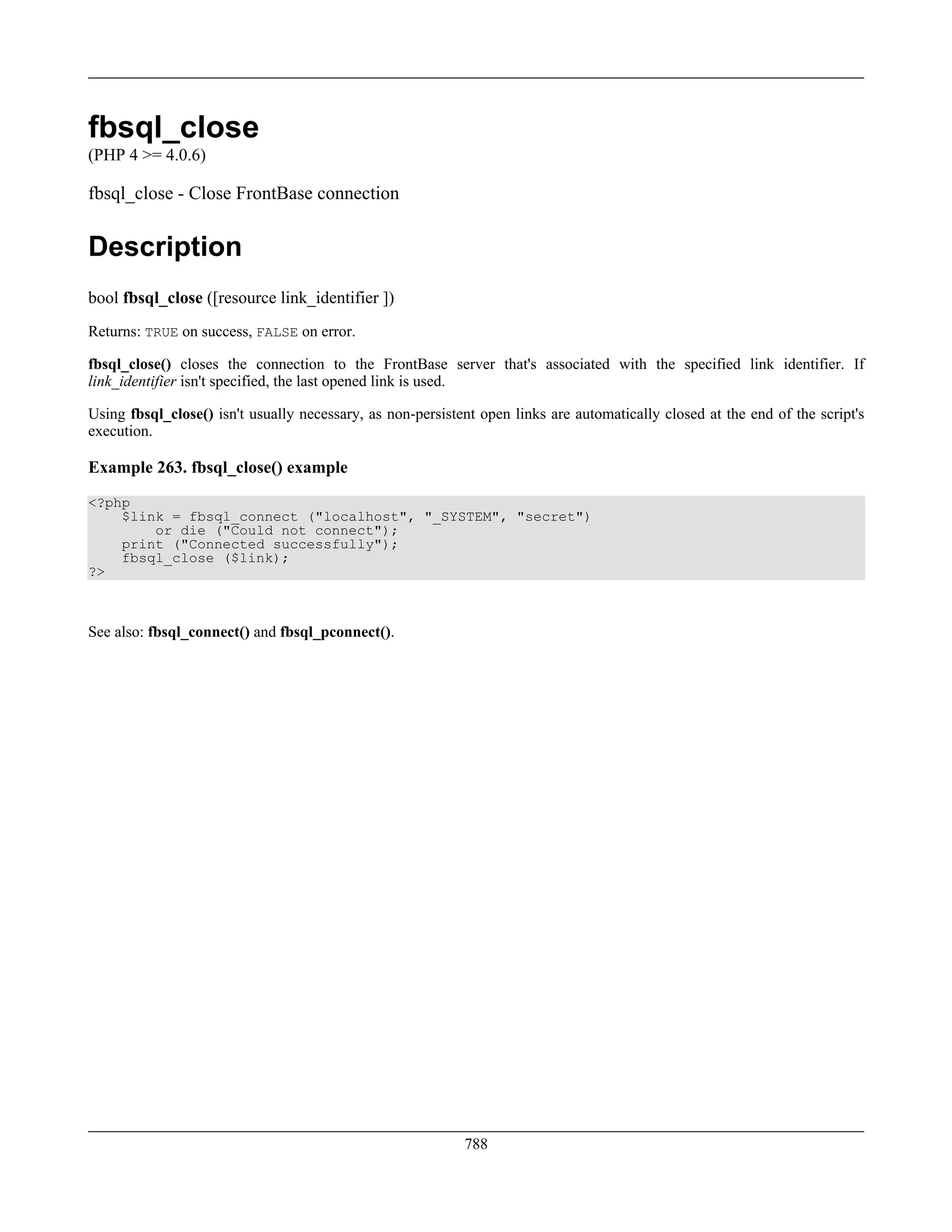 fbsql_close
(PHP 4 >= 4.0.6)
fbsql_close - Close FrontBase connection
Description
bool fbsql_close ([resource link_identifier ])
Returns: TRUE on success, FALSE on error.
fbsql_close() closes the connection to the FrontBase server that's associated with the specified link identifier. If
link_identifier isn't specified, the last opened link is used.
Using fbsql_close() isn't usually necessary, as non-persistent open links are automatically closed at the end of the script's
execution.
Example 263. fbsql_close() example
<?php
$link = fbsql_connect ("localhost", "_SYSTEM", "secret")
or die ("Could not connect");
print ("Connected successfully");
fbsql_close ($link);
?>
See also: fbsql_connect() and fbsql_pconnect().
788
 