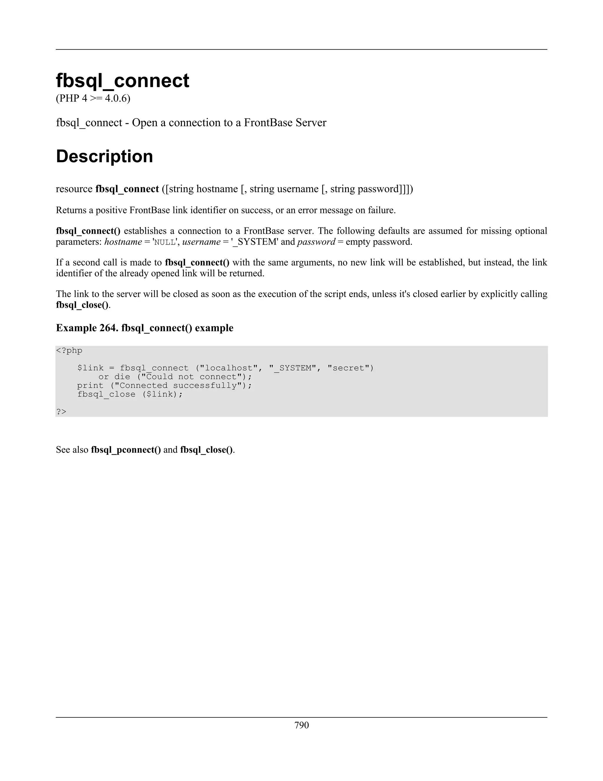 fbsql_connect
(PHP 4 >= 4.0.6)
fbsql_connect - Open a connection to a FrontBase Server
Description
resource fbsql_connect ([string hostname [, string username [, string password]]])
Returns a positive FrontBase link identifier on success, or an error message on failure.
fbsql_connect() establishes a connection to a FrontBase server. The following defaults are assumed for missing optional
parameters: hostname = 'NULL', username = '_SYSTEM' and password = empty password.
If a second call is made to fbsql_connect() with the same arguments, no new link will be established, but instead, the link
identifier of the already opened link will be returned.
The link to the server will be closed as soon as the execution of the script ends, unless it's closed earlier by explicitly calling
fbsql_close().
Example 264. fbsql_connect() example
<?php
$link = fbsql_connect ("localhost", "_SYSTEM", "secret")
or die ("Could not connect");
print ("Connected successfully");
fbsql_close ($link);
?>
See also fbsql_pconnect() and fbsql_close().
790
 
