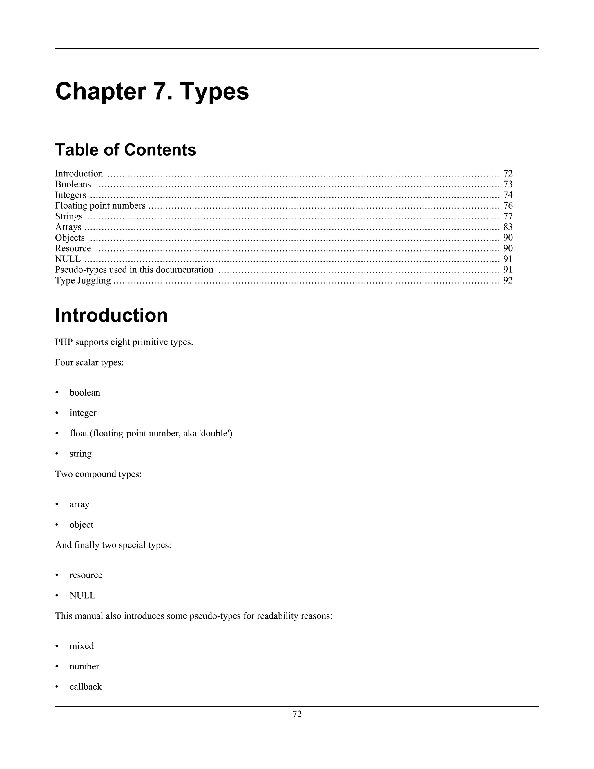 Chapter 7. Types
Table of Contents
Introduction ....................................................................................................................................... 72
Booleans ........................................................................................................................................... 73
Integers ............................................................................................................................................. 74
Floating point numbers ......................................................................................................................... 76
Strings .............................................................................................................................................. 77
Arrays ............................................................................................................................................... 83
Objects ............................................................................................................................................. 90
Resource ........................................................................................................................................... 90
NULL ............................................................................................................................................... 91
Pseudo-types used in this documentation ................................................................................................. 91
Type Juggling ..................................................................................................................................... 92
Introduction
PHP supports eight primitive types.
Four scalar types:
• boolean
• integer
• float (floating-point number, aka 'double')
• string
Two compound types:
• array
• object
And finally two special types:
• resource
• NULL
This manual also introduces some pseudo-types for readability reasons:
• mixed
• number
• callback
72
 