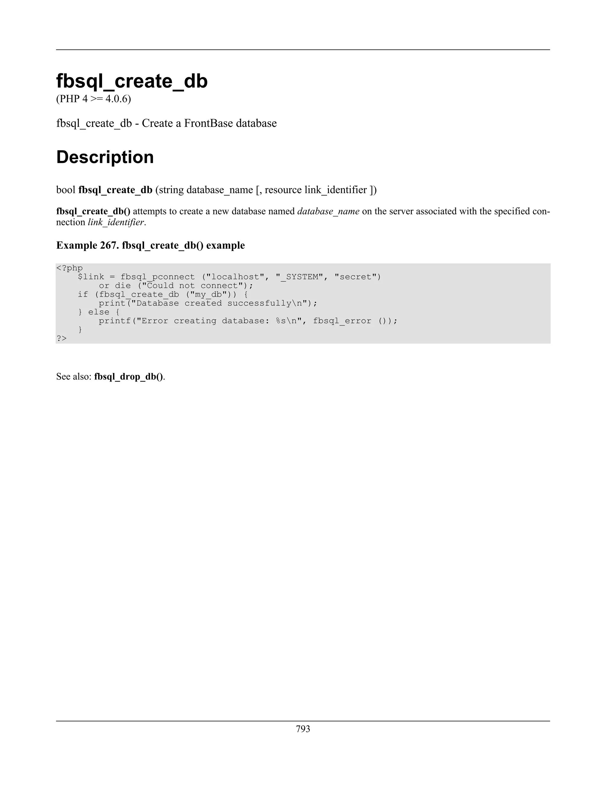 fbsql_create_db
(PHP 4 >= 4.0.6)
fbsql_create_db - Create a FrontBase database
Description
bool fbsql_create_db (string database_name [, resource link_identifier ])
fbsql_create_db() attempts to create a new database named database_name on the server associated with the specified con-
nection link_identifier.
Example 267. fbsql_create_db() example
<?php
$link = fbsql_pconnect ("localhost", "_SYSTEM", "secret")
or die ("Could not connect");
if (fbsql_create_db ("my_db")) {
print("Database created successfullyn");
} else {
printf("Error creating database: %sn", fbsql_error ());
}
?>
See also: fbsql_drop_db().
793
 