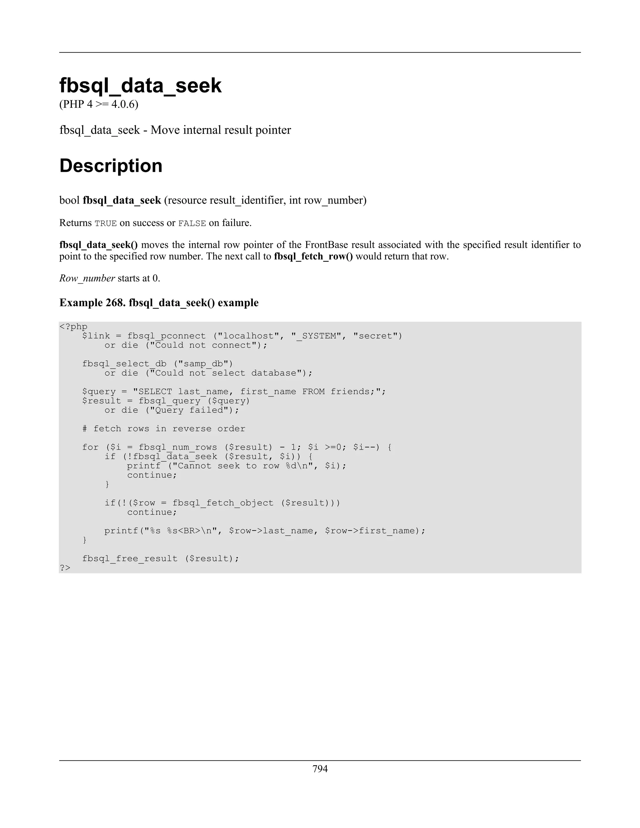 fbsql_data_seek
(PHP 4 >= 4.0.6)
fbsql_data_seek - Move internal result pointer
Description
bool fbsql_data_seek (resource result_identifier, int row_number)
Returns TRUE on success or FALSE on failure.
fbsql_data_seek() moves the internal row pointer of the FrontBase result associated with the specified result identifier to
point to the specified row number. The next call to fbsql_fetch_row() would return that row.
Row_number starts at 0.
Example 268. fbsql_data_seek() example
<?php
$link = fbsql_pconnect ("localhost", "_SYSTEM", "secret")
or die ("Could not connect");
fbsql_select_db ("samp_db")
or die ("Could not select database");
$query = "SELECT last_name, first_name FROM friends;";
$result = fbsql_query ($query)
or die ("Query failed");
# fetch rows in reverse order
for ($i = fbsql_num_rows ($result) - 1; $i >=0; $i--) {
if (!fbsql_data_seek ($result, $i)) {
printf ("Cannot seek to row %dn", $i);
continue;
}
if(!($row = fbsql_fetch_object ($result)))
continue;
printf("%s %s<BR>n", $row->last_name, $row->first_name);
}
fbsql_free_result ($result);
?>
794
 