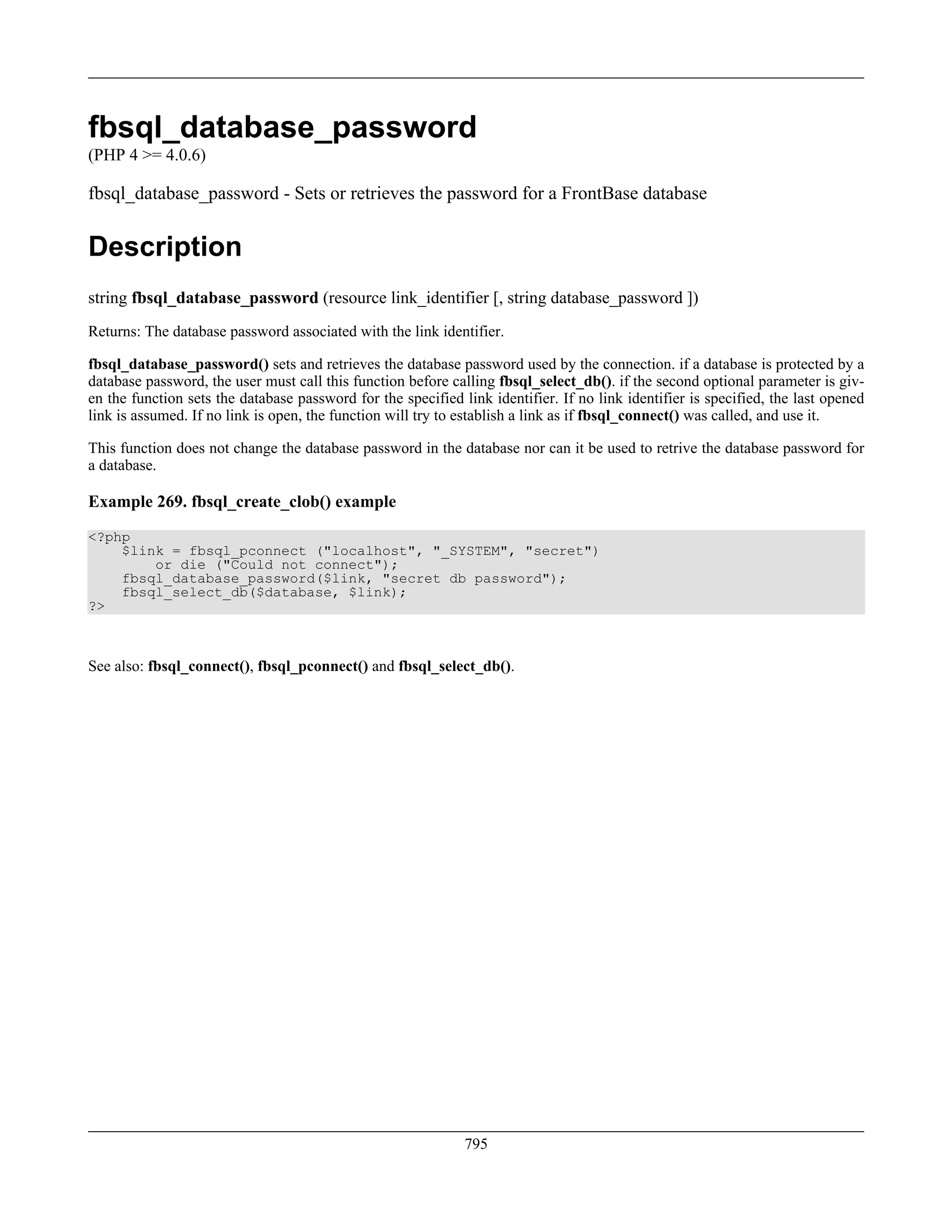 fbsql_database_password
(PHP 4 >= 4.0.6)
fbsql_database_password - Sets or retrieves the password for a FrontBase database
Description
string fbsql_database_password (resource link_identifier [, string database_password ])
Returns: The database password associated with the link identifier.
fbsql_database_password() sets and retrieves the database password used by the connection. if a database is protected by a
database password, the user must call this function before calling fbsql_select_db(). if the second optional parameter is giv-
en the function sets the database password for the specified link identifier. If no link identifier is specified, the last opened
link is assumed. If no link is open, the function will try to establish a link as if fbsql_connect() was called, and use it.
This function does not change the database password in the database nor can it be used to retrive the database password for
a database.
Example 269. fbsql_create_clob() example
<?php
$link = fbsql_pconnect ("localhost", "_SYSTEM", "secret")
or die ("Could not connect");
fbsql_database_password($link, "secret db password");
fbsql_select_db($database, $link);
?>
See also: fbsql_connect(), fbsql_pconnect() and fbsql_select_db().
795
 