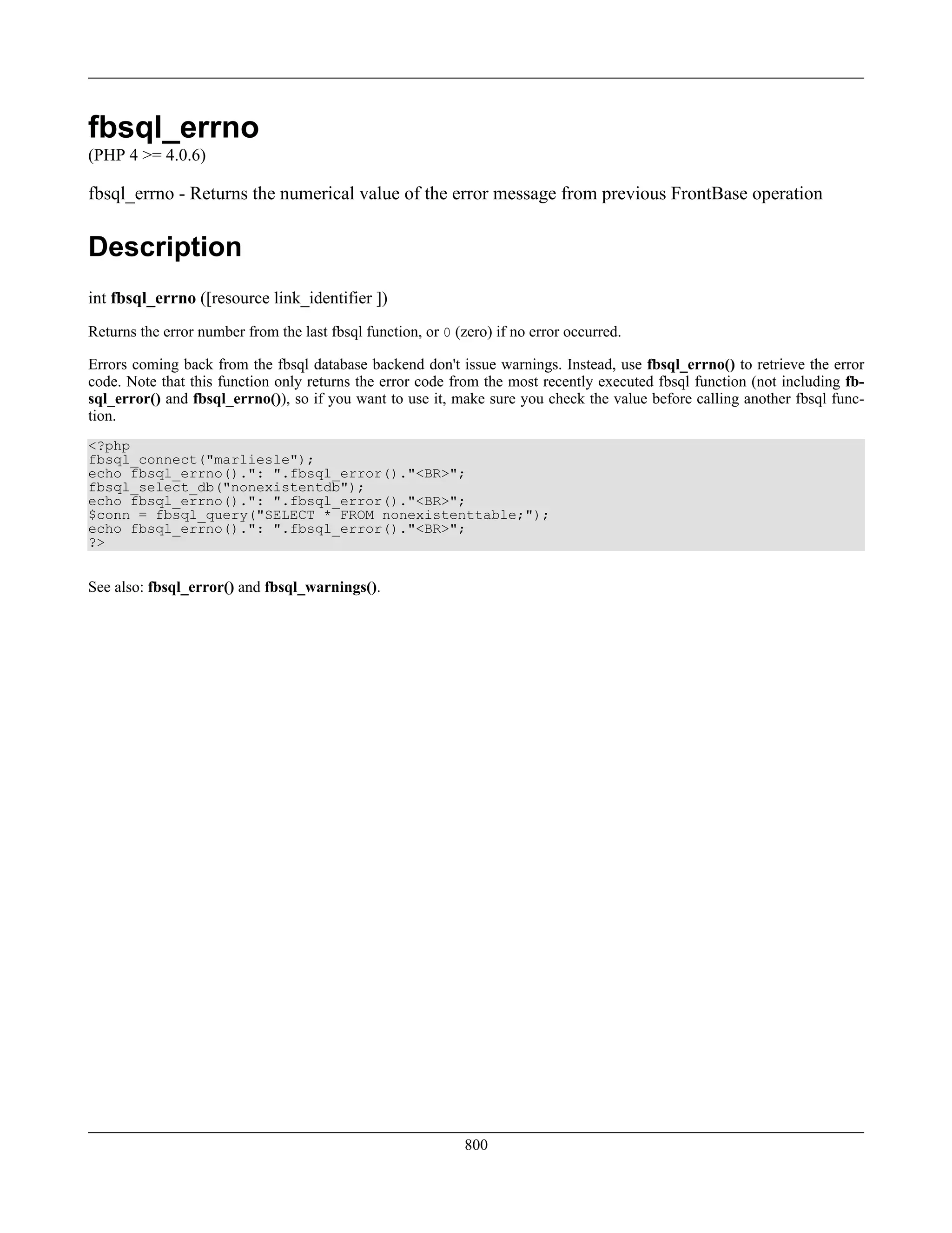fbsql_errno
(PHP 4 >= 4.0.6)
fbsql_errno - Returns the numerical value of the error message from previous FrontBase operation
Description
int fbsql_errno ([resource link_identifier ])
Returns the error number from the last fbsql function, or 0 (zero) if no error occurred.
Errors coming back from the fbsql database backend don't issue warnings. Instead, use fbsql_errno() to retrieve the error
code. Note that this function only returns the error code from the most recently executed fbsql function (not including fb-
sql_error() and fbsql_errno()), so if you want to use it, make sure you check the value before calling another fbsql func-
tion.
<?php
fbsql_connect("marliesle");
echo fbsql_errno().": ".fbsql_error()."<BR>";
fbsql_select_db("nonexistentdb");
echo fbsql_errno().": ".fbsql_error()."<BR>";
$conn = fbsql_query("SELECT * FROM nonexistenttable;");
echo fbsql_errno().": ".fbsql_error()."<BR>";
?>
See also: fbsql_error() and fbsql_warnings().
800
 