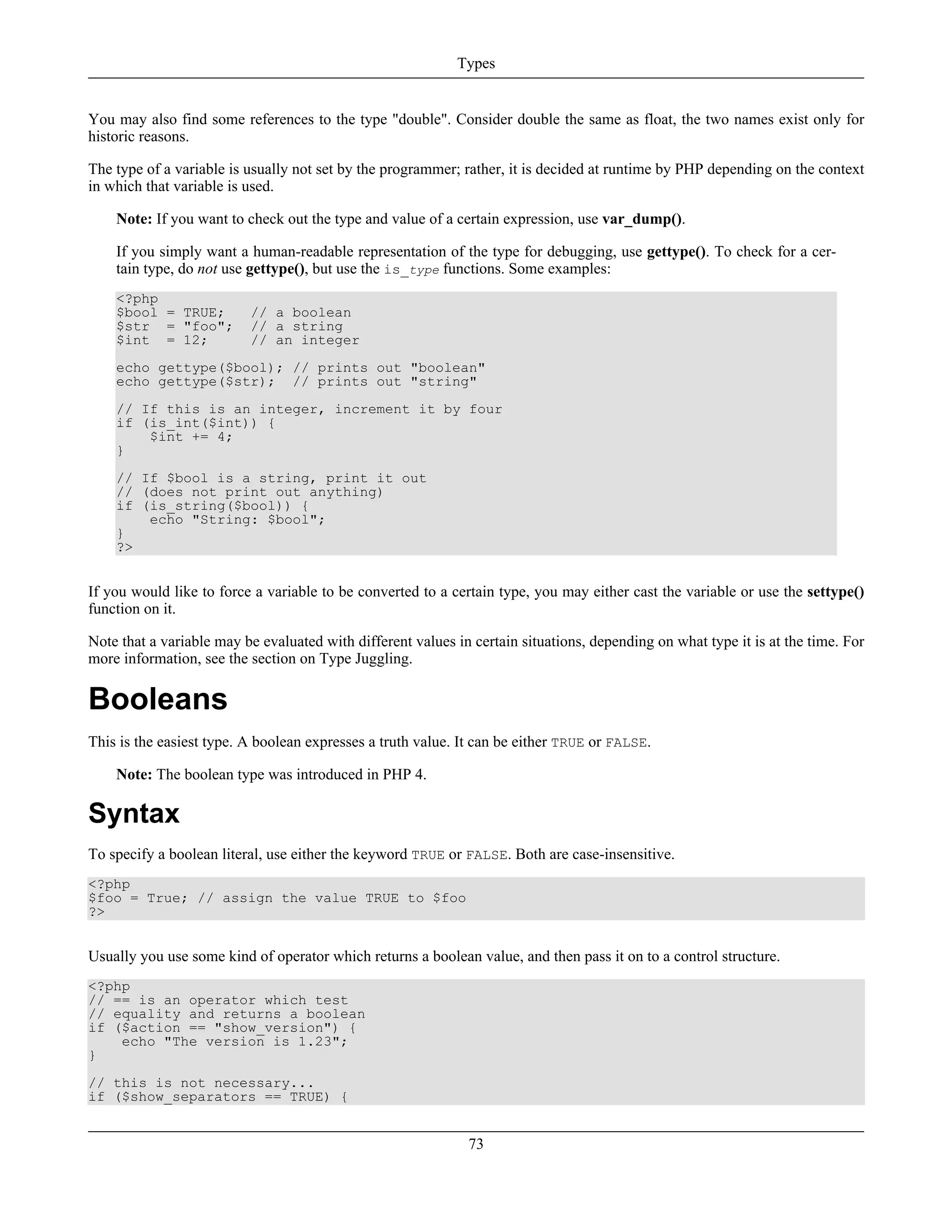 You may also find some references to the type "double". Consider double the same as float, the two names exist only for
historic reasons.
The type of a variable is usually not set by the programmer; rather, it is decided at runtime by PHP depending on the context
in which that variable is used.
Note: If you want to check out the type and value of a certain expression, use var_dump().
If you simply want a human-readable representation of the type for debugging, use gettype(). To check for a cer-
tain type, do not use gettype(), but use the is_type functions. Some examples:
<?php
$bool = TRUE; // a boolean
$str = "foo"; // a string
$int = 12; // an integer
echo gettype($bool); // prints out "boolean"
echo gettype($str); // prints out "string"
// If this is an integer, increment it by four
if (is_int($int)) {
$int += 4;
}
// If $bool is a string, print it out
// (does not print out anything)
if (is_string($bool)) {
echo "String: $bool";
}
?>
If you would like to force a variable to be converted to a certain type, you may either cast the variable or use the settype()
function on it.
Note that a variable may be evaluated with different values in certain situations, depending on what type it is at the time. For
more information, see the section on Type Juggling.
Booleans
This is the easiest type. A boolean expresses a truth value. It can be either TRUE or FALSE.
Note: The boolean type was introduced in PHP 4.
Syntax
To specify a boolean literal, use either the keyword TRUE or FALSE. Both are case-insensitive.
<?php
$foo = True; // assign the value TRUE to $foo
?>
Usually you use some kind of operator which returns a boolean value, and then pass it on to a control structure.
<?php
// == is an operator which test
// equality and returns a boolean
if ($action == "show_version") {
echo "The version is 1.23";
}
// this is not necessary...
if ($show_separators == TRUE) {
Types
73
 