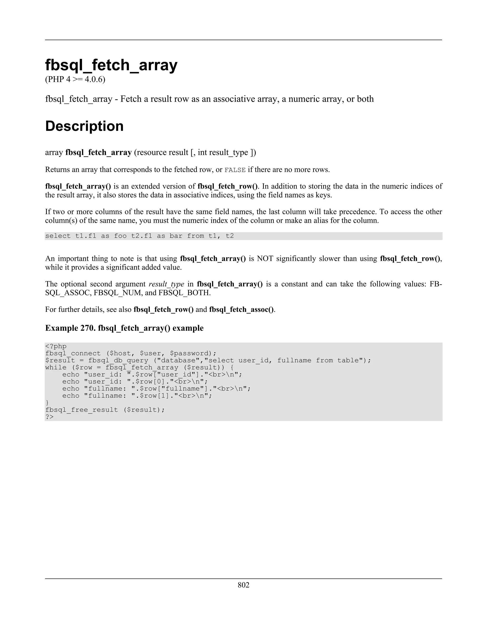 fbsql_fetch_array
(PHP 4 >= 4.0.6)
fbsql_fetch_array - Fetch a result row as an associative array, a numeric array, or both
Description
array fbsql_fetch_array (resource result [, int result_type ])
Returns an array that corresponds to the fetched row, or FALSE if there are no more rows.
fbsql_fetch_array() is an extended version of fbsql_fetch_row(). In addition to storing the data in the numeric indices of
the result array, it also stores the data in associative indices, using the field names as keys.
If two or more columns of the result have the same field names, the last column will take precedence. To access the other
column(s) of the same name, you must the numeric index of the column or make an alias for the column.
select t1.f1 as foo t2.f1 as bar from t1, t2
An important thing to note is that using fbsql_fetch_array() is NOT significantly slower than using fbsql_fetch_row(),
while it provides a significant added value.
The optional second argument result_type in fbsql_fetch_array() is a constant and can take the following values: FB-
SQL_ASSOC, FBSQL_NUM, and FBSQL_BOTH.
For further details, see also fbsql_fetch_row() and fbsql_fetch_assoc().
Example 270. fbsql_fetch_array() example
<?php
fbsql_connect ($host, $user, $password);
$result = fbsql_db_query ("database","select user_id, fullname from table");
while ($row = fbsql_fetch_array ($result)) {
echo "user_id: ".$row["user_id"]."<br>n";
echo "user_id: ".$row[0]."<br>n";
echo "fullname: ".$row["fullname"]."<br>n";
echo "fullname: ".$row[1]."<br>n";
}
fbsql_free_result ($result);
?>
802
 