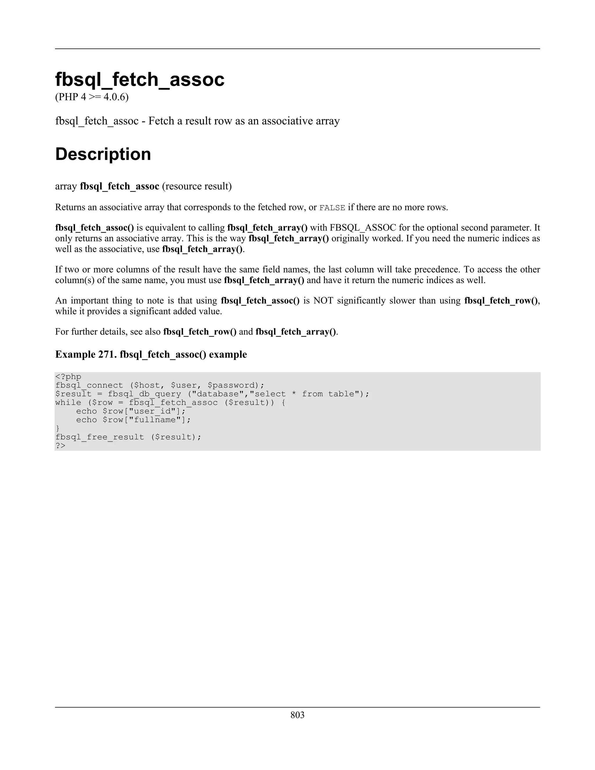 fbsql_fetch_assoc
(PHP 4 >= 4.0.6)
fbsql_fetch_assoc - Fetch a result row as an associative array
Description
array fbsql_fetch_assoc (resource result)
Returns an associative array that corresponds to the fetched row, or FALSE if there are no more rows.
fbsql_fetch_assoc() is equivalent to calling fbsql_fetch_array() with FBSQL_ASSOC for the optional second parameter. It
only returns an associative array. This is the way fbsql_fetch_array() originally worked. If you need the numeric indices as
well as the associative, use fbsql_fetch_array().
If two or more columns of the result have the same field names, the last column will take precedence. To access the other
column(s) of the same name, you must use fbsql_fetch_array() and have it return the numeric indices as well.
An important thing to note is that using fbsql_fetch_assoc() is NOT significantly slower than using fbsql_fetch_row(),
while it provides a significant added value.
For further details, see also fbsql_fetch_row() and fbsql_fetch_array().
Example 271. fbsql_fetch_assoc() example
<?php
fbsql_connect ($host, $user, $password);
$result = fbsql_db_query ("database","select * from table");
while ($row = fbsql_fetch_assoc ($result)) {
echo $row["user_id"];
echo $row["fullname"];
}
fbsql_free_result ($result);
?>
803
 
