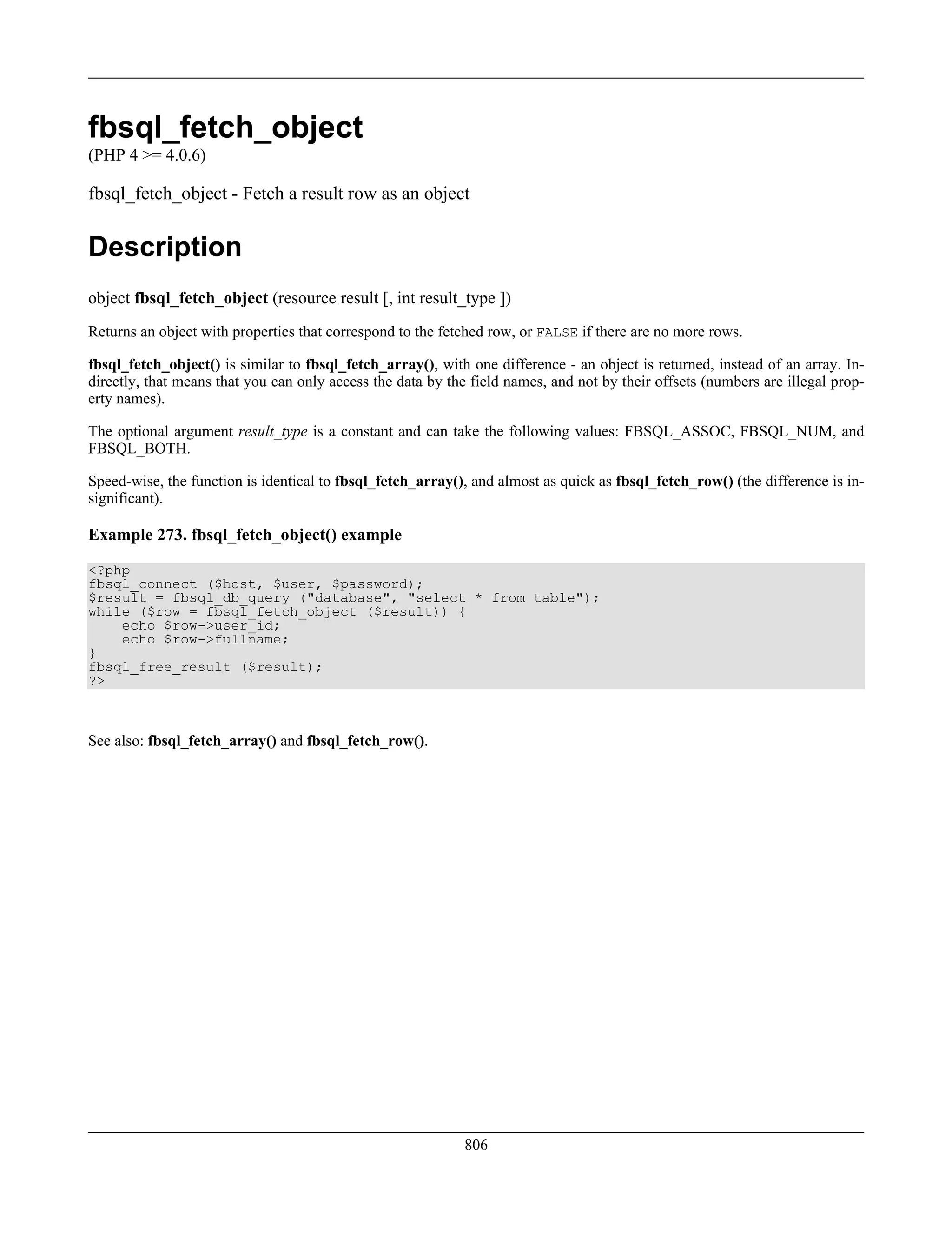 fbsql_fetch_object
(PHP 4 >= 4.0.6)
fbsql_fetch_object - Fetch a result row as an object
Description
object fbsql_fetch_object (resource result [, int result_type ])
Returns an object with properties that correspond to the fetched row, or FALSE if there are no more rows.
fbsql_fetch_object() is similar to fbsql_fetch_array(), with one difference - an object is returned, instead of an array. In-
directly, that means that you can only access the data by the field names, and not by their offsets (numbers are illegal prop-
erty names).
The optional argument result_type is a constant and can take the following values: FBSQL_ASSOC, FBSQL_NUM, and
FBSQL_BOTH.
Speed-wise, the function is identical to fbsql_fetch_array(), and almost as quick as fbsql_fetch_row() (the difference is in-
significant).
Example 273. fbsql_fetch_object() example
<?php
fbsql_connect ($host, $user, $password);
$result = fbsql_db_query ("database", "select * from table");
while ($row = fbsql_fetch_object ($result)) {
echo $row->user_id;
echo $row->fullname;
}
fbsql_free_result ($result);
?>
See also: fbsql_fetch_array() and fbsql_fetch_row().
806
 