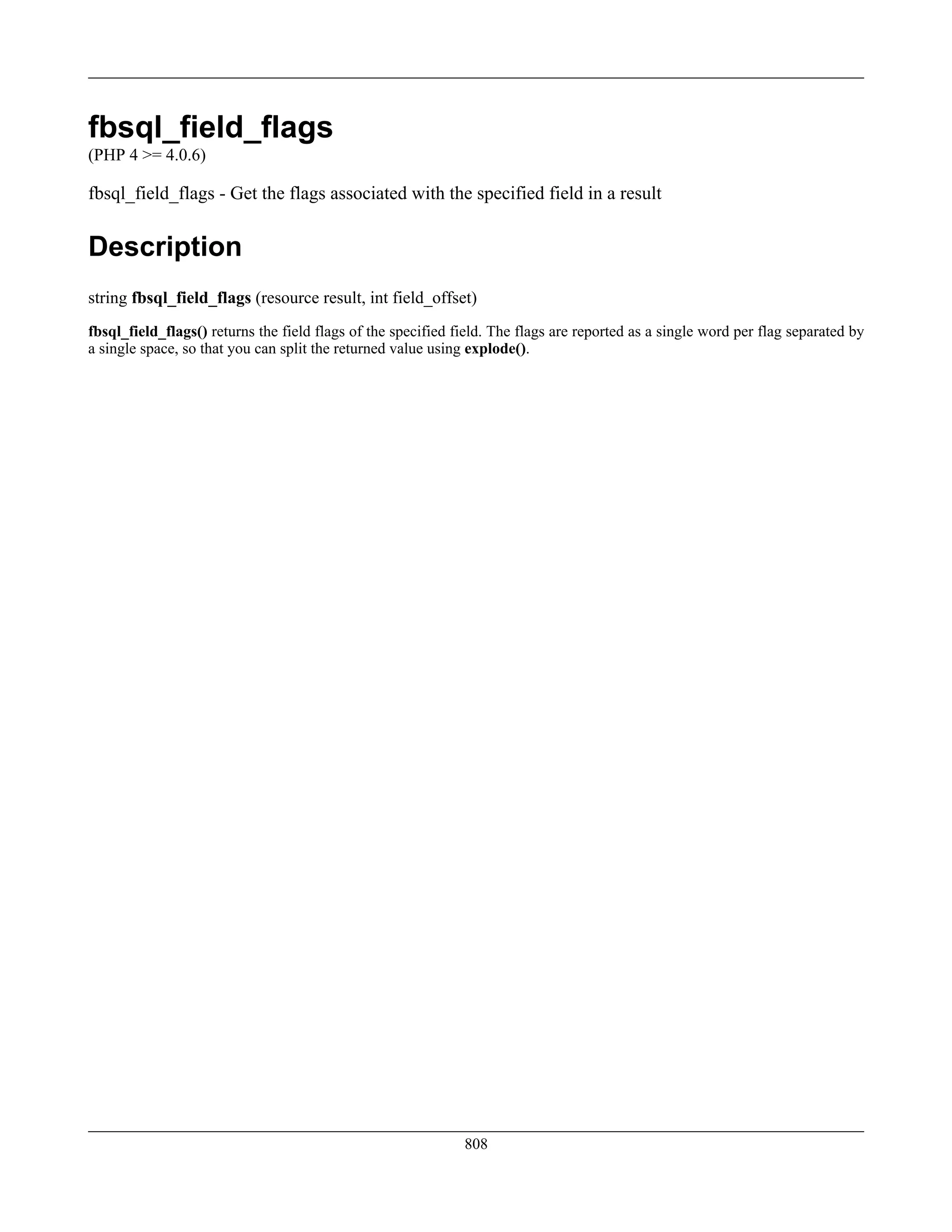 fbsql_field_flags
(PHP 4 >= 4.0.6)
fbsql_field_flags - Get the flags associated with the specified field in a result
Description
string fbsql_field_flags (resource result, int field_offset)
fbsql_field_flags() returns the field flags of the specified field. The flags are reported as a single word per flag separated by
a single space, so that you can split the returned value using explode().
808
 