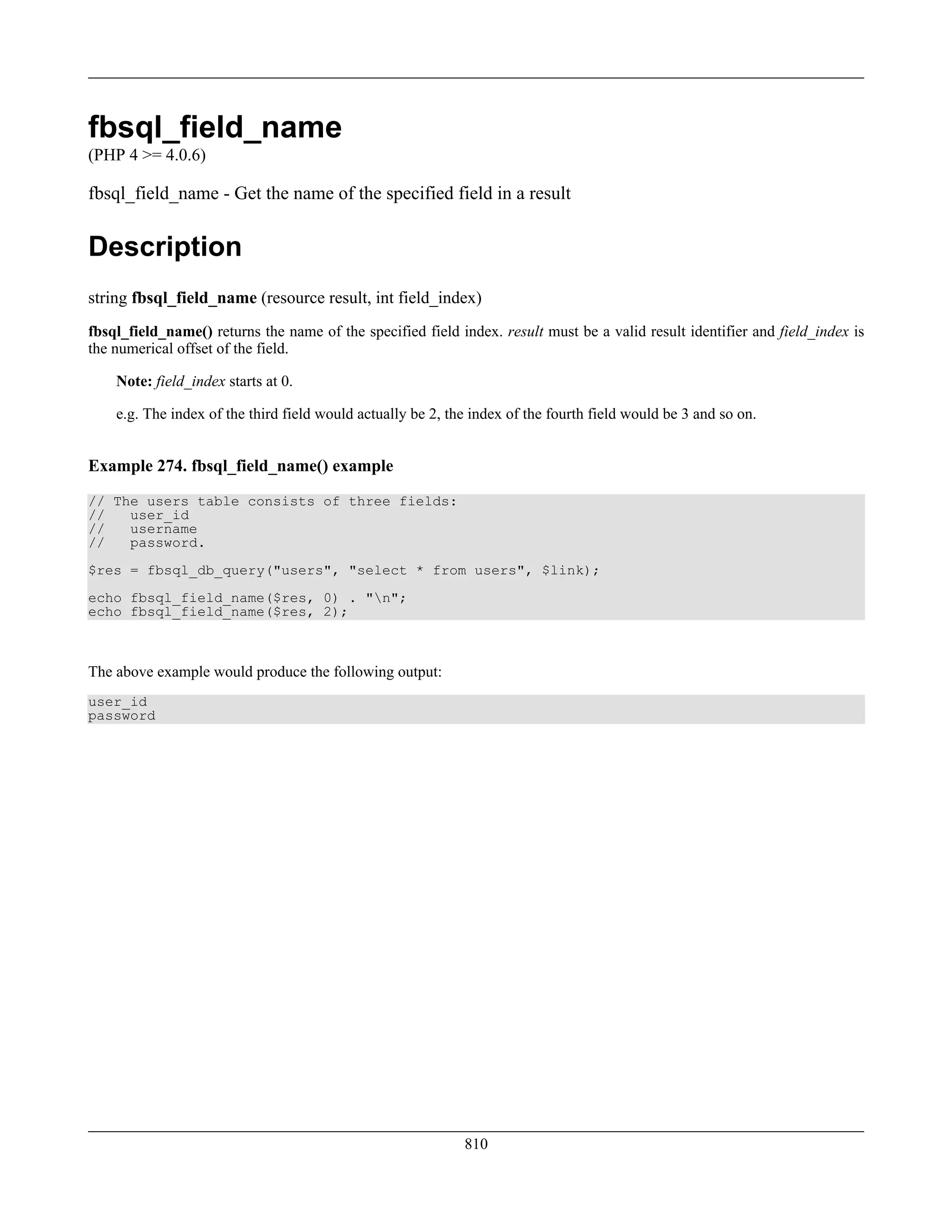 fbsql_field_name
(PHP 4 >= 4.0.6)
fbsql_field_name - Get the name of the specified field in a result
Description
string fbsql_field_name (resource result, int field_index)
fbsql_field_name() returns the name of the specified field index. result must be a valid result identifier and field_index is
the numerical offset of the field.
Note: field_index starts at 0.
e.g. The index of the third field would actually be 2, the index of the fourth field would be 3 and so on.
Example 274. fbsql_field_name() example
// The users table consists of three fields:
// user_id
// username
// password.
$res = fbsql_db_query("users", "select * from users", $link);
echo fbsql_field_name($res, 0) . "n";
echo fbsql_field_name($res, 2);
The above example would produce the following output:
user_id
password
810
 