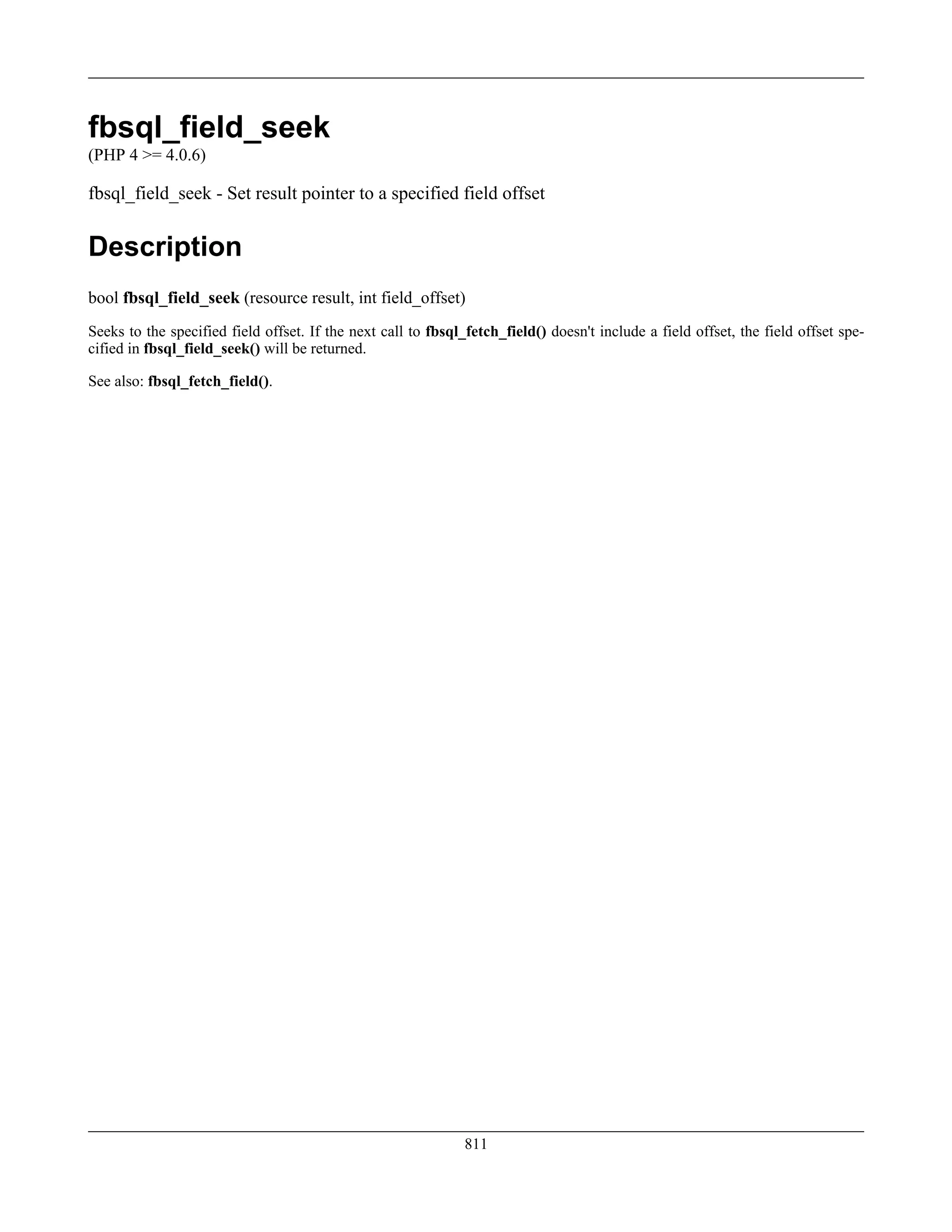 fbsql_field_seek
(PHP 4 >= 4.0.6)
fbsql_field_seek - Set result pointer to a specified field offset
Description
bool fbsql_field_seek (resource result, int field_offset)
Seeks to the specified field offset. If the next call to fbsql_fetch_field() doesn't include a field offset, the field offset spe-
cified in fbsql_field_seek() will be returned.
See also: fbsql_fetch_field().
811
 