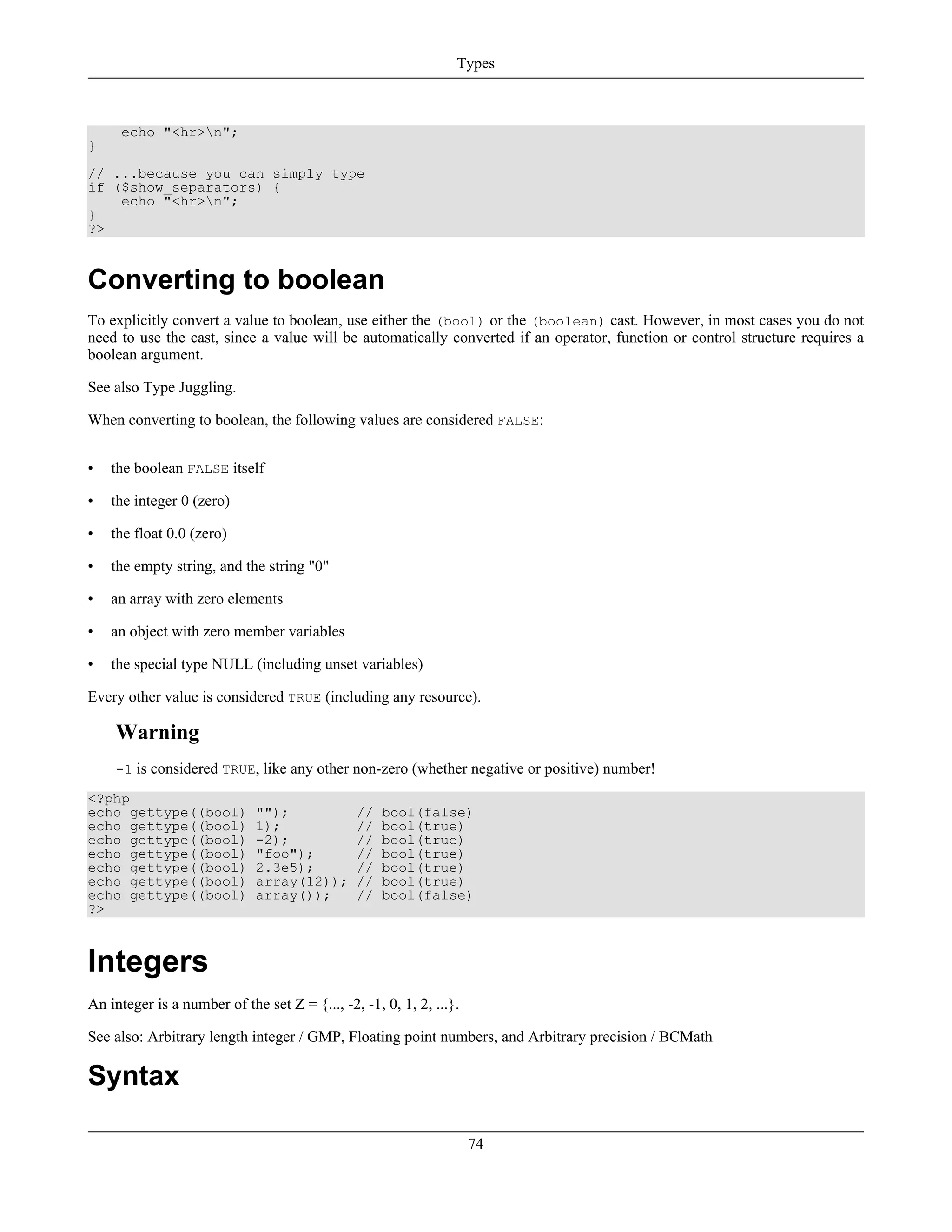 echo "<hr>n";
}
// ...because you can simply type
if ($show_separators) {
echo "<hr>n";
}
?>
Converting to boolean
To explicitly convert a value to boolean, use either the (bool) or the (boolean) cast. However, in most cases you do not
need to use the cast, since a value will be automatically converted if an operator, function or control structure requires a
boolean argument.
See also Type Juggling.
When converting to boolean, the following values are considered FALSE:
• the boolean FALSE itself
• the integer 0 (zero)
• the float 0.0 (zero)
• the empty string, and the string "0"
• an array with zero elements
• an object with zero member variables
• the special type NULL (including unset variables)
Every other value is considered TRUE (including any resource).
Warning
-1 is considered TRUE, like any other non-zero (whether negative or positive) number!
<?php
echo gettype((bool) ""); // bool(false)
echo gettype((bool) 1); // bool(true)
echo gettype((bool) -2); // bool(true)
echo gettype((bool) "foo"); // bool(true)
echo gettype((bool) 2.3e5); // bool(true)
echo gettype((bool) array(12)); // bool(true)
echo gettype((bool) array()); // bool(false)
?>
Integers
An integer is a number of the set Z = {..., -2, -1, 0, 1, 2, ...}.
See also: Arbitrary length integer / GMP, Floating point numbers, and Arbitrary precision / BCMath
Syntax
Types
74
 