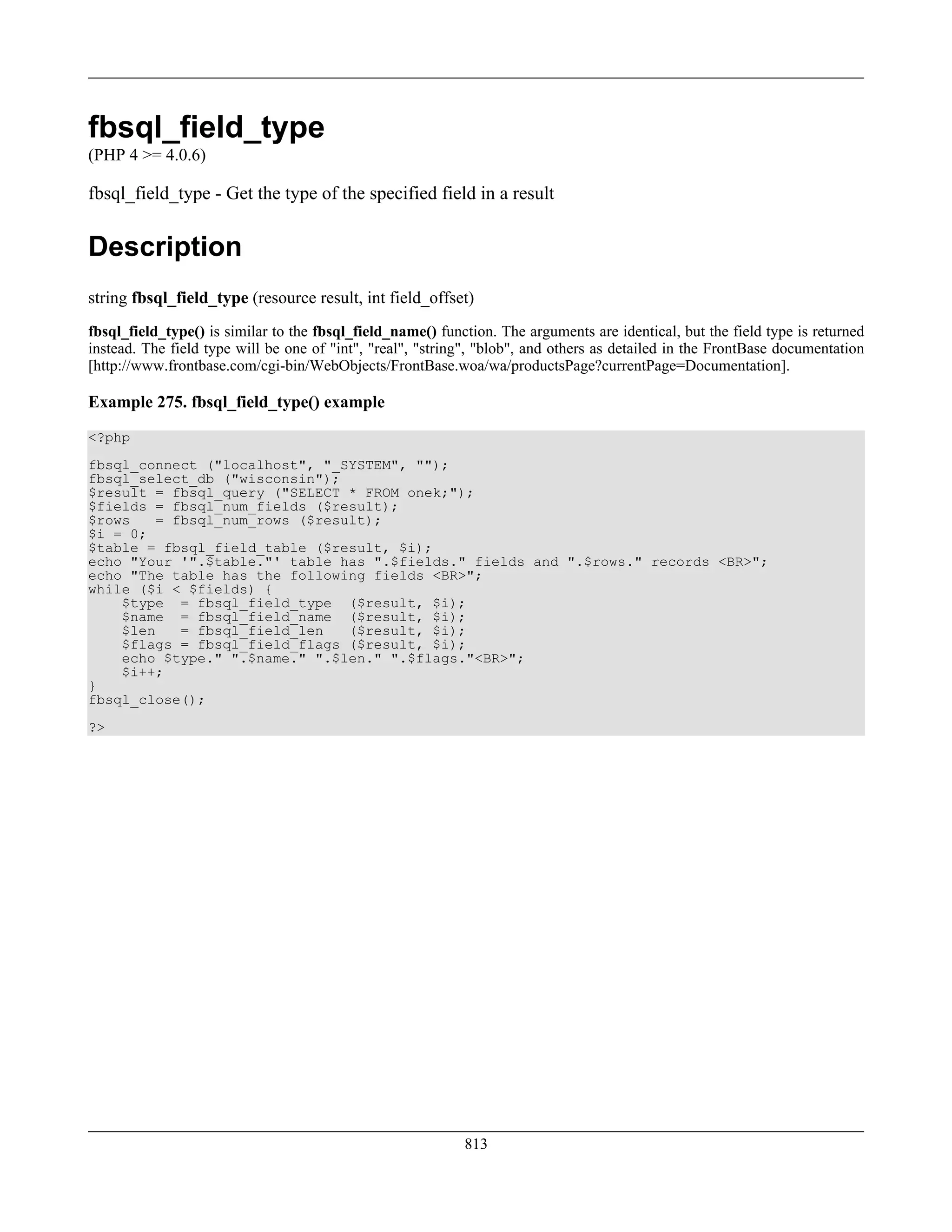 fbsql_field_type
(PHP 4 >= 4.0.6)
fbsql_field_type - Get the type of the specified field in a result
Description
string fbsql_field_type (resource result, int field_offset)
fbsql_field_type() is similar to the fbsql_field_name() function. The arguments are identical, but the field type is returned
instead. The field type will be one of "int", "real", "string", "blob", and others as detailed in the FrontBase documentation
[http://www.frontbase.com/cgi-bin/WebObjects/FrontBase.woa/wa/productsPage?currentPage=Documentation].
Example 275. fbsql_field_type() example
<?php
fbsql_connect ("localhost", "_SYSTEM", "");
fbsql_select_db ("wisconsin");
$result = fbsql_query ("SELECT * FROM onek;");
$fields = fbsql_num_fields ($result);
$rows = fbsql_num_rows ($result);
$i = 0;
$table = fbsql_field_table ($result, $i);
echo "Your '".$table."' table has ".$fields." fields and ".$rows." records <BR>";
echo "The table has the following fields <BR>";
while ($i < $fields) {
$type = fbsql_field_type ($result, $i);
$name = fbsql_field_name ($result, $i);
$len = fbsql_field_len ($result, $i);
$flags = fbsql_field_flags ($result, $i);
echo $type." ".$name." ".$len." ".$flags."<BR>";
$i++;
}
fbsql_close();
?>
813
 