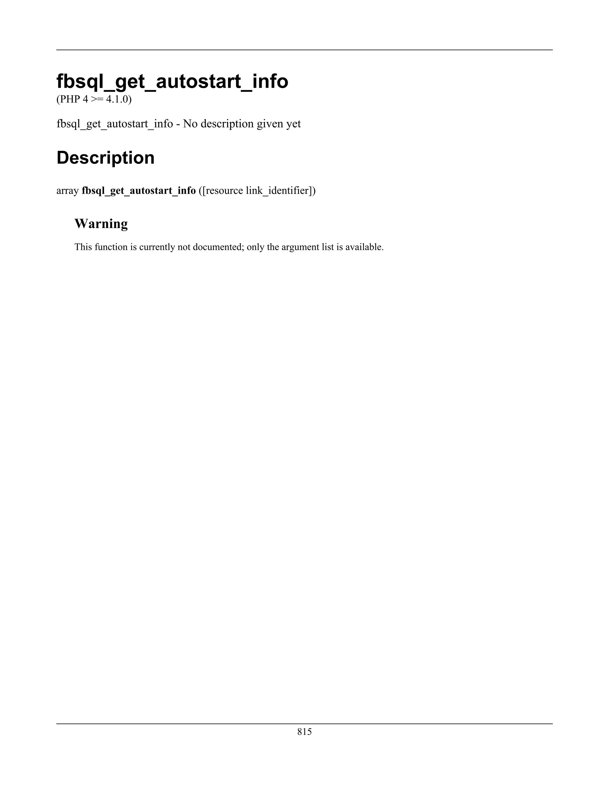 fbsql_get_autostart_info
(PHP 4 >= 4.1.0)
fbsql_get_autostart_info - No description given yet
Description
array fbsql_get_autostart_info ([resource link_identifier])
Warning
This function is currently not documented; only the argument list is available.
815
 